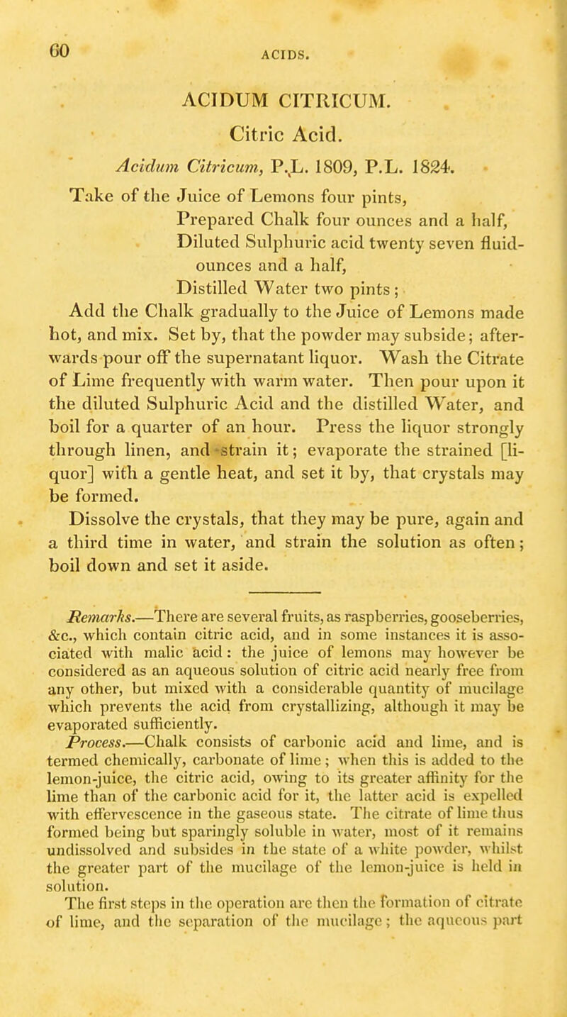 GO ACIDUM CITRICUM. Citric Acid. Acidum Citricum, P.,L. 1809, P.L. 1824. Take of the Juice of Lemons four pints, Prepared Chalk four ounces and a half, Diluted Sulphuric acid twenty seven fluid- ounces and a half, Distilled Water two pints ; Add the Chalk gradually to the Juice of Lemons made hot, and mix. Set by, that the powder may subside; after- wards pour olF the supernatant liquor. Wash the Citrate of Lime frequently with warm water. Then pour upon it the diluted Sulphuric Acid and the distilled W^ater, and boil for a quarter of an hour. Press the liquor strongly through linen, and -strain it; evaporate the strained [li- quor] with a gentle heat, and set it by, that crystals may be formed. Dissolve the crystals, that they may be pure, again and a third time in water, and strain the solution as often; boil down and set it aside. Remarhs.—There are several fruits, as raspberries, gooseberries, &c., which contain citric acid, and in some instances it is asso- ciated with malic acid: the juice of lemons may however be considered as an aqueous solution of citric acid nearly free from any other, but mixed with a considerable quantity of mucilage which prevents the acid from crystallizing, although it may be evaporated sufficiently. Process.—Chalk consists of carbonic acid and lime, and is termed chemically, cai'bonate of lime; when this is added to the lemon-juice, the citric acid, owing to its greater affinity for tlie lime than of the carbonic acid for it, the latter acid is expelled with effervescence in the gaseous state. The citrate of lime thus formed being but sparingly soluble in water, most of it remains undissolved and subsides in the state of a white powder, whilst the greater part of tlie mucilage of the lemon-juice is held in solution. The first steps in tlie operation are then the formation of citrate of lime, and tlie separation of tlie nmcilage; tlic aqueous part