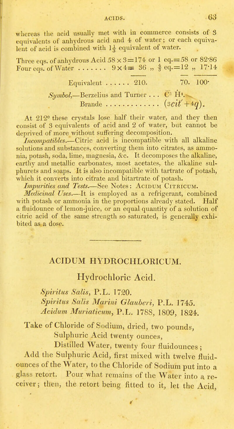whereas the acid usually met with in commerce consists of 3 equivalents of anhydrous acid and 4> of water; or each equiva- lent of acid is combined with 1^ equivalent of water. Three eqs. of anhydrous Acid 58 x 3 = 174 or 1 eq.=58 or 82-86 Four eqs. of Water 9x4= 36 „ | eq.=12 „ 17-14 Equivalent 210. 70. 100- Symbol,—Berzelius and Turner ... H^,-^ Brande {zcit' -\-'^q). At 212° these crystals lose half their water, and they then consist of 3 equivalents of acid and 2 of water, but cannot be deprived of more without suffering decomposition. Incompatibles Citric acid is incompatible Avith all alkaline solutions and substances, converting them into citrates, as ammo- nia, potash, soda, lime, magnesia, cSrc. It decomposes the alkaline, eartliy and metallic carbonates, most acetates, the alkaline sul- phurets and soaps. It is also incompatible with tartrate of potash, which it converts into citrate and bitartrate of potash. Impurities and Tests—See Notes: Acidum Citricum, Medicinal Uses.—It is employed as a refrigerant, combined with potash or ammonia in the proportions already stated. Half a fluidounce of lemon-juice, or an equal quantity of a solution of citric acid of the same strength so saturated, is generally exhi- bited as a dose. ACIDUM HYDROCHLORICUM. Hydrochloric Acid. Spirit us Salis, P.L. 1720. Spirittis Salis Marini Glauberi, P.L. 1745. Acidum Muriaticum, P.L. 1788, 1809, 1824. Take of Chloride of Sodium, dried, two pounds, Sulphuric Acid twenty ounces, Distilled Water, twenty four fluidounces ; Add the Sulphuric Acid, first mixed widi twelve fluid- ounces of the Water, to die Chloride of Sodium put into a glass retort. Pour what remains of the Water into h re- ceiver ; then, the retort being fitted to it, let the Acid,