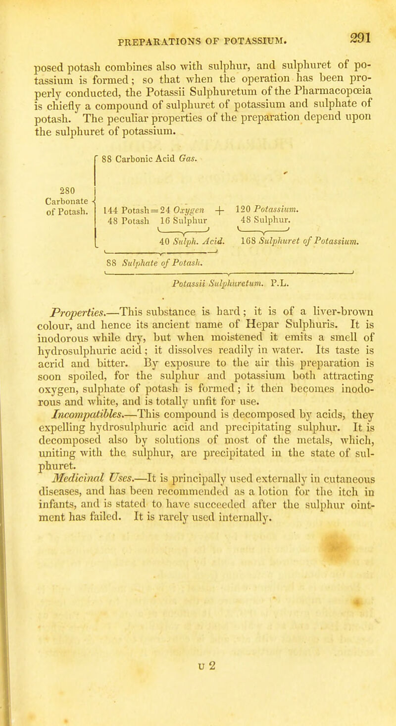 posed potash combines also witli sulphur, and sulphuret of po- tassium is formed; so that when the operation has been pro- perly conducted, the Potassii Sulphuretum of the Pharmacopoeia is chiefly a compound of sulphuret of potassium and sulphate of potash. The peculiar properties of the preparation depend upon the sulphuret of potassium. 8 Carbonic Acid Gas. 280 Carbonate - of Potash- 144 Potash = 24 Ox!/^e?i + 120 Poiassiim. 48 Potash 16 Sulphur 48 Sulphur. y V 40 Siilpli. Acid. 168 Sulphuret of Potassium. 88 Sulphate of Potash. Potassii Sulphuretum. P.L. Properties.—This substance is bard; it is of a liver-brown colour, and hence its ancient name of Hepar Sulphuris. It is inodorous while dry, but when moistened it emits a smell of hydrosulphuric acid; it dissolves readily in water. Its taste is acrid and bitter. By exposure to the air this preparation is soon spoiled, for the sulphur and potassium both attracting oxygen, sulphate of potash is formed; it then becomes inodo- rous and white, and is totally unfit for use. Incompatibles.—This compound is decomposed by acids, they expelling hydrosulphuric acid and precipitating sulphur. It is decomposed also by solutions of most of the metals, which, uniting with the sulphur, are precipitated in the state of sul- phuret. Medicinal Uses.—It is principally used externally in cutaneous diseases, and has been recommended as a lotion for the itch in infants, and is stated to have succeeded after the sulphur oint- ment has failed. It is rarely used internally. 4 u 2