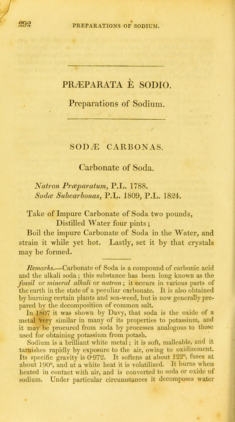 S92 PR.EPARATA E SODIO. Preparations of Sodium. SODM CARBONAS. Carbonate of Soda. Natron Prceparatum, P.L. 1788. Sodce Subcarhonas, P.L. 1809, P.L. 1824. Take of Impure Carbonate of Soda two pounds, Distilled Water four pints ; Boil the impure Carbonate of Soda in the Water, and strain it while yet hot. Lastly, set it by that crystals may be formed. Remarks.—Carbonate of Soda is a compound of carbonic acid and the alkali soda ; this substance has been long known as the fossil or mineral alkali or natron; it occurs in various parts of the earth in the state of a peculiar carbonate. It is also obtained by burning certain plants and sea-weed, but is now generally pre- pared by the decomposition of common salt. In 1807 it was shown by Davy, that soda is the oxide of a metal Very similar in many of its properties to potassium, and it may be procured from soda by processes analogous to those used for obtaining potassium from potash. Sodium is a brilliant white metal; it is soft, malleable, and it tarnishes rapidly by exposure to the air, owing to oxidizement. Its specific gravity is 0-972. It softens at about V1T>, fuses at about 190, and at a white heat it is volatilized. It burns when heated in contact with air, and is converted to soda or oxide of sodium. Under particular circumstances it decomposes water