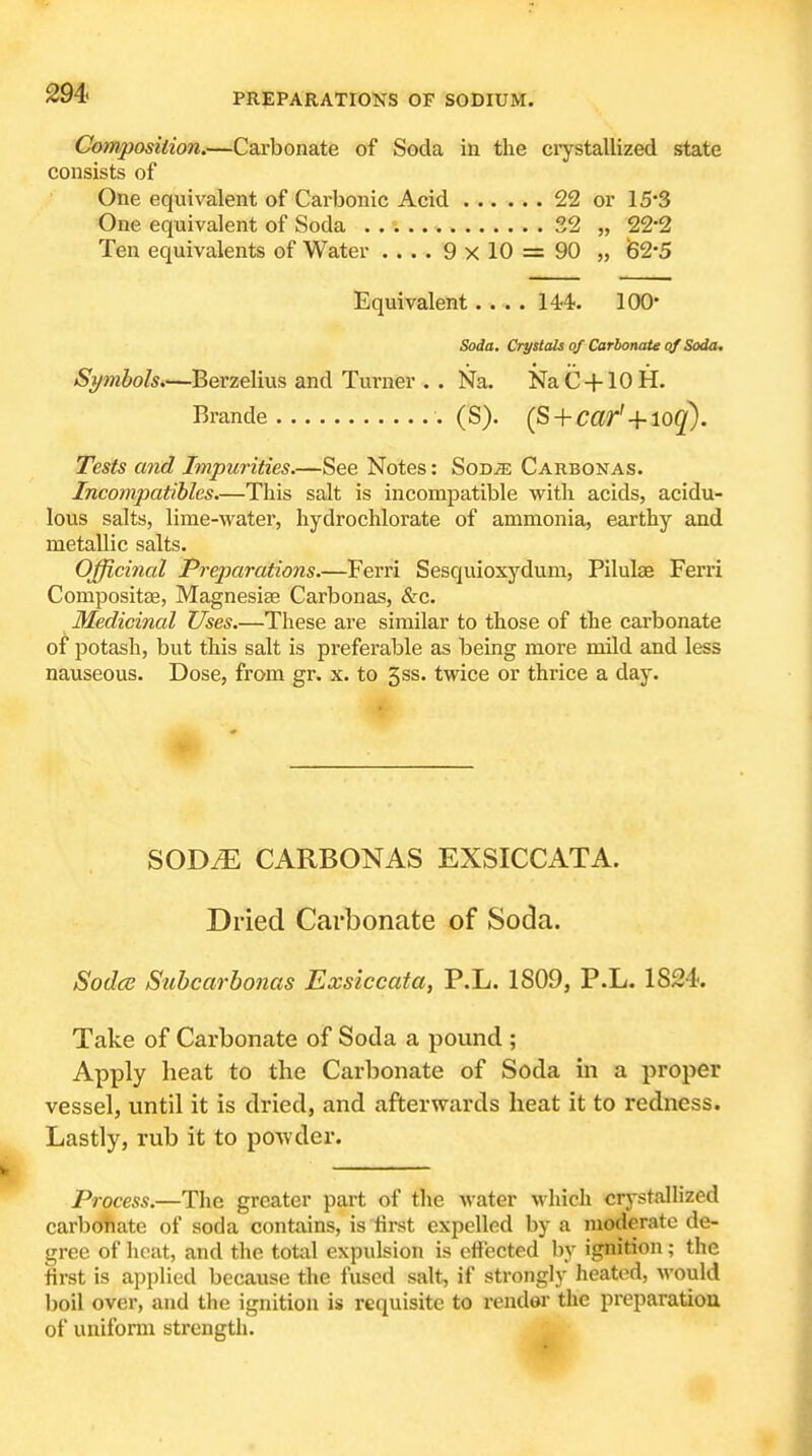 Composition.—Carbonate of Soda in the crystallized state consists of One equivalent of Carbonic Acid 22 or 153 One equivalent of Soda 32 „ 22*2 Ten equivalents of Water .... 9 x 10 = 90 „ 62*5 Equivalent. . . . l^^. 100 Soda. Crystals of Carbonate qf Soda. Symbols.—Berzelius and Turner . . Na. NaC + lOH. Brande (S). (S + C«r'+log'). Tests and Impurities.—See Notes: SoDjE Carbonas. Incompatibles.—This salt is incompatible with acids, acidu- lous salts, lime-water, hydrochlorate of ammonia, earthy and metallic salts. Officinal Preparations.—Ferri Sesquioxydum, Pilulae Ferri Compositae, Magnesise Carbonas, &c. Medicinal Uses.—These are similar to those of the carbonate of jjotash, but this salt is preferable as being more mild and less nauseous. Dose, from gr. x. to 5ss. twice or thrice a day. SOD^ CARBONAS EXSICCATA. Dried Carbonate of Soda. Soda Subcarbonas Exsiccata, P.L. 1809, P.L. 1824. Take of Carbonate of Soda a pound ; Apply heat to the Carbonate of Soda m a proper vessel, until it is dried, and afterwards heat it to redness. Lastly, rub it to powder. Process.—The greater part of tlie water which crystallized carbofiate of soda contains, is tii-st expelled by a moderate de- gree of heat, and the total expulsion is effected by ignition; the first is applied because the fused salt, if strongly heated, would boil over, and the ignition is requisite to render the preparation of uniform strength.