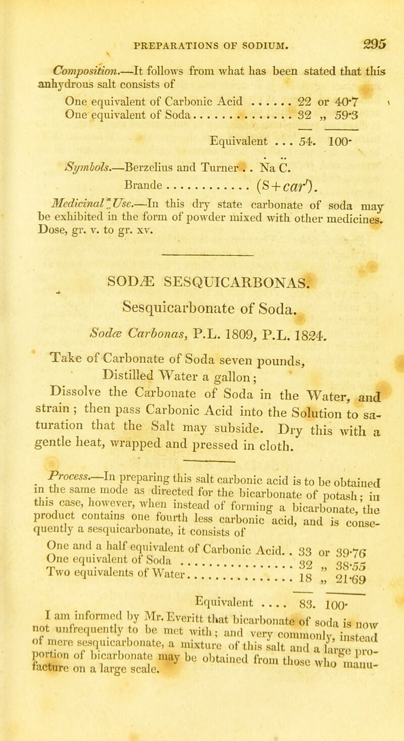 V Composition.—It follows from what lias been stated tliat this anhydrous salt consists of One equivalent of Carbonic Acid 22 or 40*7 » One equivalent of Soda 32 „ S93 Equivalent .. . 54. lOO- Syinlols.—Berzelius and Turner . . Na C. Brande (S + c^r'). Medicinal'.Use.—In this dry state carbonate of soda may be exhibited in the form of powder mixed with other medicines. Dose, gr. v. to gr. xv. SOD.E SESQUICARBONAS* Sesquicarbonate of Soda. Sodce Carbonas, P.L. 1809, P.L. 18£4. Take of Carbonate of Soda seven pounds. Distilled Water a gallon; Dissolve the Carbonate of Soda in the Water, and strain ; then pass Carbonic Acid into the Solution to sa- turation that the Salt may subside. Dry this with a gentle heat, wrapped and pressed in cloth. _ Process.—In preparing this salt carbonic acid is to be obtained in the same mode as directed for the bicarbonate of potash- ia this case, however, when instead of forming a bicarbonate,'the product contams one fourth less carbonic acid, and is conse- quently a sesquicarbonate, it consists of One and a half equivalent of Carbonic Acid.. 33 or 39-7(? One equivalent of Soda 09 oQ.pr- Two equivalents of Water ig  Equivalent 83. 100' I am informed by Mr.Everitt that bicarbonate of soda is now not unfrequently to be met witli; and very com,nonly, i L ead of mere sesquicarbonate, a mixture of this salt and a hirge pr o- portion of bicarbonate may be obtained from those who tacture on a large scale. mauu-