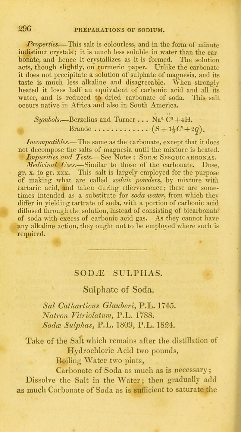 Properties.—This salt is colourless, and in the form of minute indistinct crystals; it is much less soluble in water than the car bonate, and hence it crystallizes as it is formed. The solution acts, though slightly, on turmeric paper. Unlike the carbonate it does not precipitate a solution of sulphate of magnesia, and its taste is much less alkaline and disagreeable. When strongly heated it loses half an equivalent of carbonic acid and all its water, and is reduced to dried carbonate of soda. This salt occurs native in Africa and also in South America. Symbols.—Berzelius and Turner .. . Na'* C^+4H. /j| Brande (S + l^C' + Qq). Incompatibles.—The same as the carbonate, except that it does not decompose the salts of magnesia until the mixture is heated. Impurities and Tests—See Notes : Sodje SEsauiCARBOXAs. Medicijial Uses.—Similar to those of the carbonate. Dose, gr. X. to gr. XXX. This salt is largely employed for the purpose of making what are called sodaic poivders, by mixture witli tartaric acid, and taken dui'ing eflPervescence; these are some- times intended as a substitute for soda water, from which tliey differ in yielding tartrate of soda, with a portion of carbonic acid diffused through the solution, instead of consisting of bicarbonate of soda with excess of carbonic acid gas. As they cannot have any alkaline action, they ought not to be employed where such is required. SODiE SULPHAS. Sulphate of Soda. Sal Catharticiis Glauberi, P.L. 1745. Natron Viiriolaium, P.L. 1788. Sodcs Sulphas, P.L. 1809, P.L. 1824. Take of the Salt wliich remains after the distillation of Hydrochloric Acid two pounds, Boiling Water two pints, Carbonate of Soda as much as is necessary; Dissolve the Salt in the Water; then gradually add as much Carbonate of Soda as is sufficient to saturate the