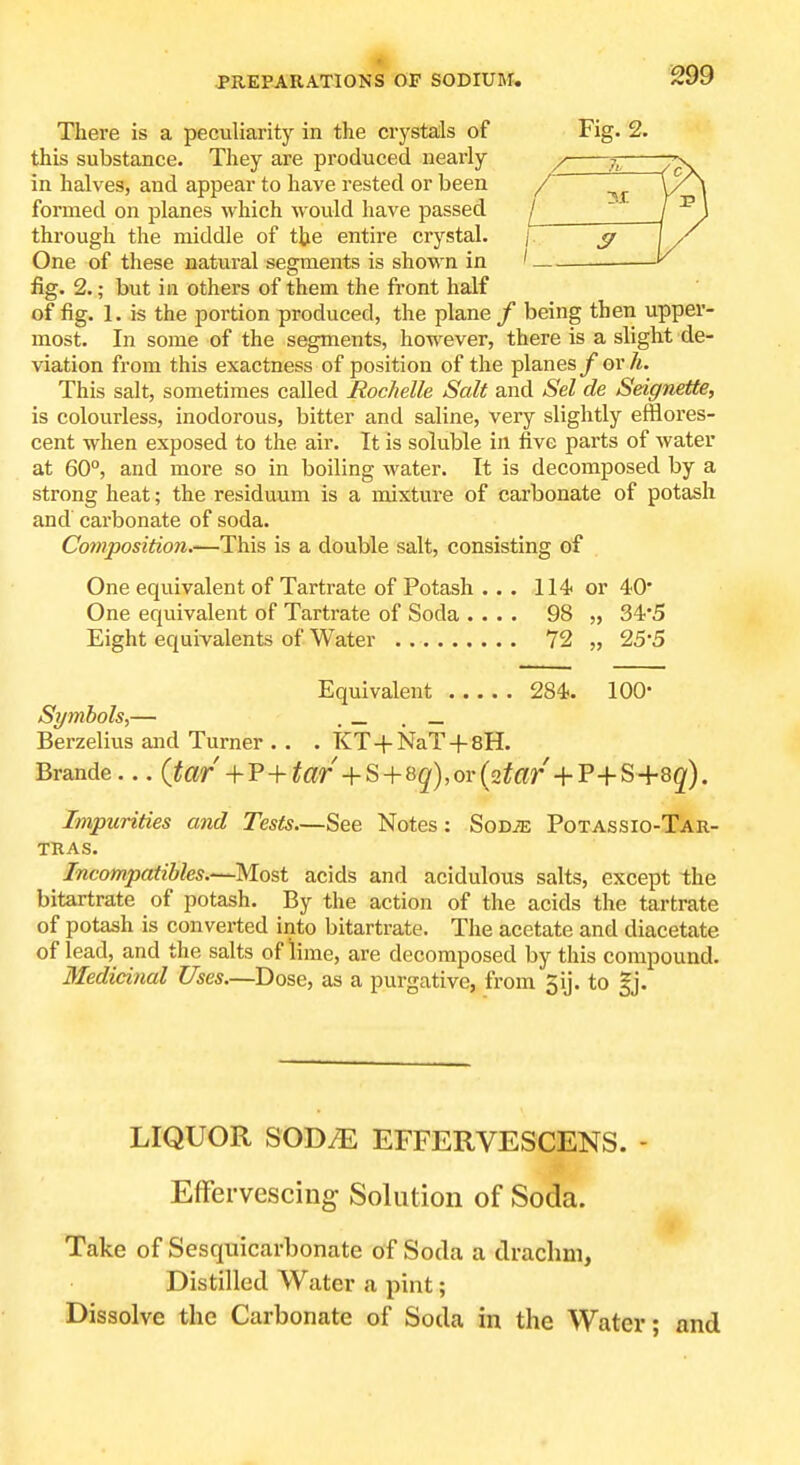 There is a peculiarity in the crystals of Fig. 2. this substance. They are produced nearly / 7^ in halves, and appear to have rested or been /' formed on planes which would have passed ^/ ~ through the middle of the entire crystal. j ^ One of these natural segments is shown in ' — fig. 2.; but in others of them the front half of fig. 1. is the portion produced, the plane / being then upper- most. In some of the segments, however, there is a slight de- viation from this exactness of position of the planes f or li. This salt, sometimes called Roclielle Salt and Set de Seignette, is colourless, inodorous, bitter and saline, very slightly efflores- cent when exposed to the air. It is soluble in five parts of water at 60°, and more so in boiling water. It is decomposed by a strong heat; the residuum is a mixture of carbonate of potash and cai-bonate of soda. Composition.'—This is a double salt, consisting of One equivalent of Tartrate of Potash ... 114 or 40' One equivalent of Tartrate of Soda .... 98 „ 34'5 Eight equivalents of Water 72 „ 255 Equivalent 284. 100- Symbols,— . _ . _ Berzelius and Turner . . . KT+NaT + sH. Brande... (tar +v+tar -\-^+Qq),or{2tar •\-'P+^-\-^q). Impurities and Tests.—See Notes: SoDiE Potassio-Tar- TRAS. Incompatibles.—Most acids and acidulous salts, except the bitartrate of potash. By the action of the acids the tartrate of potash is converted into bitartrate. The acetate and diacetate of lead, and the salts of lime, are decomposed by this compound. Medicinal Uses.—Dose, as a purgative, from gij. to |j. LIQUOR SOD^ EFFERVESCENS. - Effervescing Solution of Soda. Take of Sesquicarbonate of Soda a drachm, Distilled Watei- a pint; Dissolve the Carbonate of Soda in the Water; and