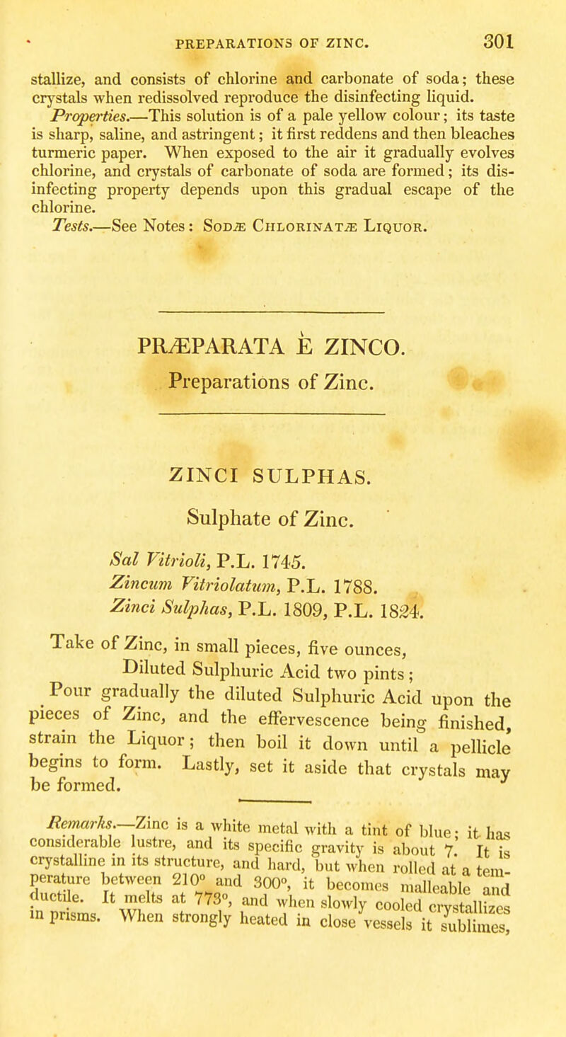 stallize, and consists of chlorine and carbonate of soda; these crystals when redissolved reproduce the disinfecting liquid. Properties.—This solution is of a pale yellow colour; its taste is sharp, saline, and astringent; it first reddens and then bleaches turmeric paper. When exposed to the air it gradually evolves chlorine, and crystals of carbonate of soda are formed; its dis- infecting property depends upon this gradual escape of the chlorine. Tests.—See Notes: SoDiE CHLORiNAXjE Liquor. PRiEPARATA E ZINCO. Preparations of Zinc. ZINCI SULPHAS. Sulphate of Zinc. Sal VitrioU, P.L. 1745. Zincum Vitriolatum, P.L. 1788. Zinci Sulphas, P.L. 1809, P.L. 1824. Take of Zinc, in small pieces, five ounces. Diluted Sulphuric Acid two pints ; _ Pour gradually the diluted Sulphuric Acid upon the pieces of Zinc, and the effervescence being finished, strain the Liquor; then boil it down until a pellicle begins to form. Lastly, set it aside that crystals may be formed. Ee>narks.—Zim is a white metal with a tint of blue; it has considerable lustre, and its specific gravity is about 7 It i« crystalline in its structure, and hard, but when rolled at a tern perature between 210 and 300°, it becomes malleable and ductile. It melts at 773o, and when slowly cooled ciyst^^^^^^^^^ in pnsms. When strongly heated in close vessels it suEe?