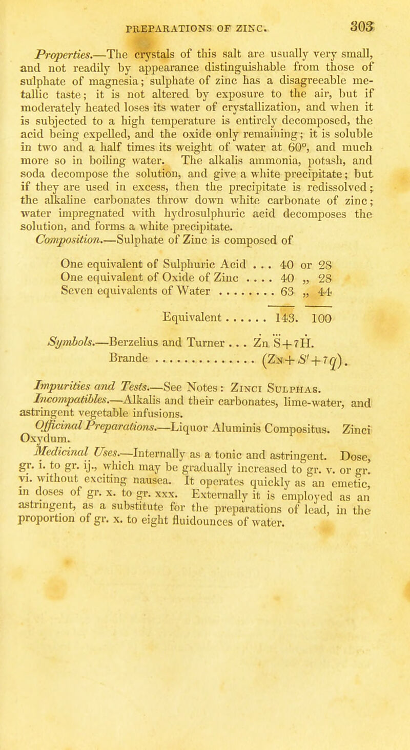 Properties.—The crystals of this salt are usually very small, and not readily by appearance distinguishable from those of sulphate of magnesia; sulphate of zinc has a disagreeable me- tallic taste; it is not altered by exposure to the air, but if moderately heated loses its water of crystallization, and when it is subjected to a high temperature is entirely decomposed, the ! acid being expelled, and the oxide only remaining; it is soluble in two and a half times its weight of water at 60°, and much more so in boiling water. The alkalis ammonia, potash, and soda decompose the solution, and give a white precipitate; but if they are used in excess, then the precipitate is redissolved; the alkaline carbonates throw down white carbonate of zinc; water impregnated with hydrosulphuric acid decomposes the solution, and forms a white preci^aitate. Composition.—Sulphate of Zinc is composed of One equivalent of Sulphuric Acid ... 40 or 28 One equivalent of Oxide of Zinc .... 40 „ 28 Seven equivalents of Water 63 „ 44 Equivalent 143. 100 Si/mbols.—Berzelius and Turner ... Zn. S + tH. Brande (ZN+6 + 7g). Impurities and Tests—See Notes: Zinci Sulphas. Incompatibles—AlkaXis and their carbonates, lime-water, and astringent vegetable infusions. Officinal Preparations—Liquor Aluminis Compositus. Zinci Oxydum. Medicinal Uses—Internally as a tonic and astringent. Dose, gr. i. to gr. ij., which may be gradually increased to gr. v. or gr. VI. without exciting nausea. It operates quickly as an emetic, m doses of gr. x. to gr. xxx. Externally it is employed as an astrmgent, as a substitute for the preparations of lead, in the proportion of gr. x. to eight fluidounces of water.
