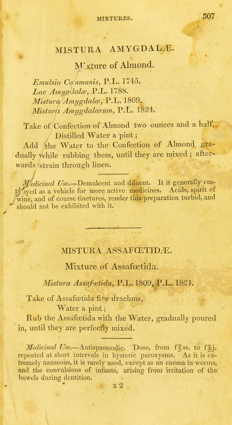MISTURA AMYGDALA. * M'xture of Almond. Emulsio Co mnunis, P.L. 1745. Lac Amypdales, P.L. 1788. Mistitra Amygdalae, P.L. 1809. Misturh Amygdalarmi, P.L, 1824. Take of Confection of Almond two ounces and a half,. ,' Distilled Water a pint; Add 'the Water to the Confection of Almond gra- dually vvhile rubbing them, until they are mixed ; after- wards 'strain through linen. / / Medicinal C/se.—Demulcent and diluent. It it generally em- pj jyed as a vehicle for more active medicines. Acids, spirit of wine, and of course tinctures, render tliis-preparation turbid, and ' should not be exhibited with it. MISTURA ASSAFGETID.E. Mixture of Assafoetida. Mistura AssaMida, P.L. 1809, P.L. 182 k Take of Assafoetida fi'^e drachms, Water a pint; Rub the Assafoetida with the Water, gradually poured in, until they are perfectly mixed. Medicinal Use.—Antispasmodic. Dose, from f|ss. to f§j. repeated at short intervals in hysteric paroxysms. As it is ex- tremely nauseous, it is rarely used, except as an enema in worins, and the convulsions of infants, arising from irritation of the bowels during dentition. x2 .