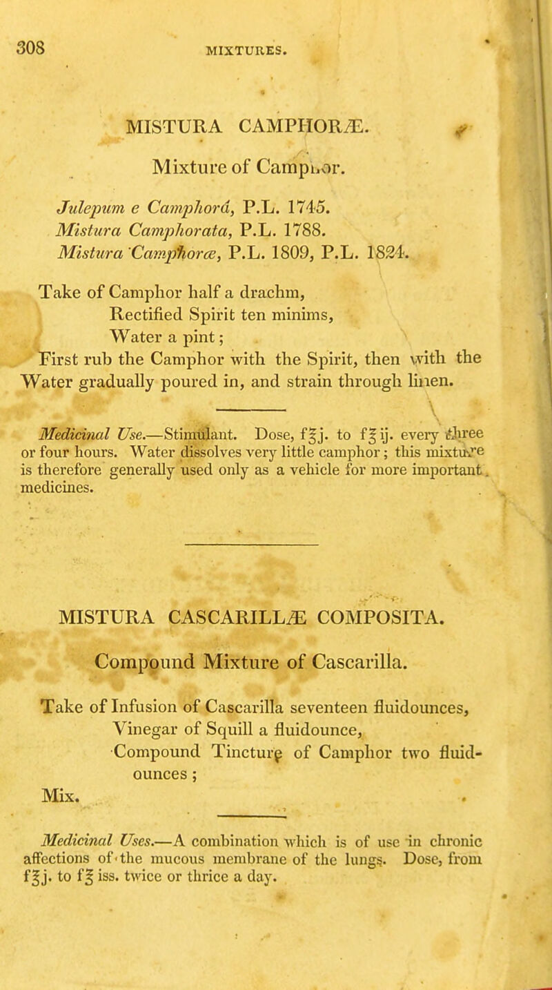 MISTURA CAMPHORiE. ^ Mixture of Camphor. Julepum e Camphord, P.L. 1745. Mistura Camphorata, P.L. 1788. Mishira Campfiorce, P.L. 1809, P.L. 1824. Take of Camphor half a drachm, \ Rectified Spirit ten minims, .^./ Water a pint; ^H^First rub the Camphor with the Spirit, then vvith the Water gradually poured in, and strain through linen. \ Medicinal Use.—StiipiiSant. Dose, f§j. to f^ij. every itiKree or four hours. Water dissolves very little camphor; this mixtUiTe is therefore generally used only as a vehicle for more important, medicines. MISTURA CASCARILLi^: COMPOSITA. Compound Mixture of Cascarilla. Take of Infusion of Cascarilla seventeen fluidounces, Vinegar of Squill a fluidounce, •Compound Tincturp of Camphor two fluid- ounces ; Mix. Medicinal Uses.—A combination -which is of use in chronic affections of'the mucous membrane of the lungs. Dose, from f I j. to f ^ iss. twice or thrice a day.