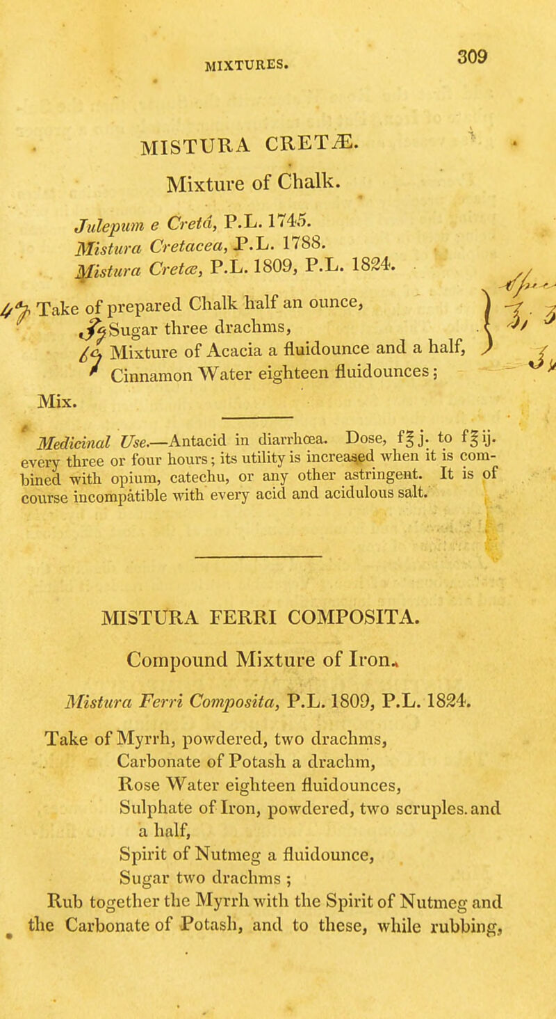 MISTURA CRETiE. Mixture of Chalk. Jiilepim e Cretd, P.L. 1745. Mistura Cretacea, P.L. 1788. ^istura Cretce, P.L. 1809, P.L. 1824. l/'^ Take of prepared Chalk half an ounce. Sugar three drachms, £cj Mixture of Acacia a fluidounce and a half, ' Cinnamon Water eighteen fluidounces; Mix. Medicinal Z7se.—Antacid in diarrhoea. Dose, f§j. to fgij. every three or four hours; its utility is increased when it is com- bined with opium, catechu, or any other astringent. It is of course incompatible with every acid and acidulous salt. MISTURA FERRI COMPOSITA. Compound Mixture of Iron* Mistura Ferri Composita, P.L. 1809, P.L. 1824. Take of Myrrh, powdered, two drachms. Carbonate of Potash a drachm. Rose Water eighteen fluidounces. Sulphate of Iron, powdered, two scruples, and a half, Spirit of Nutmeg a fluidounce. Sugar two drachms ; Rub together the Myrrh with the Spirit of Nutmeg and the Carbonate of Potash, and to these, while rubbing.