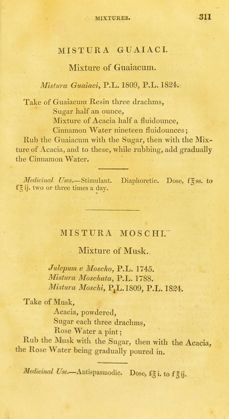 MISTURA GUAIACL Mixture of Guaiacum. Mistura Guaiaci, P.L. 1809, P.L. 1824. Take of Guaiacum Resin three drachms, Sugar half an ounce, Mixture of Acacia half a fluiclounce. Cinnamon Water nineteen fluidounces; Rub the Guaiacum with the Sugar, then with the Mix- ture of Acacia, and to these, while rubbing, add gradually the Cinnamon Water. Medicinal Uses—Stimulant. Diaphoretic. Dose, ss. to f § ij. two or three times a day. MISTURA MOSCHL Mixture of Musk. Julepum e Moscho, P.L. 1745. Mistura Moschata, P.L. 1788. Mistura MoscM, P,L.1809, P.L. 1824. Take of Musk, Acacia, powdered. Sugar each three drachms. Rose Water a pint; Rub the Musk with the Sugar, then with the Acacia, the Rose Water being gradually poured in. Medicinal Use.—Antispasmodic. Dose, f|i. to ffij.