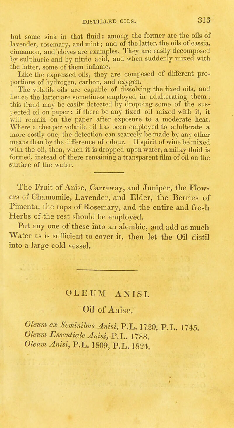 but some sink in that fluid: among the former are the oils of lavender, rosemary, and mint; and of the latter, the oils of cassia, cinnamon, and cloves are examples. They are easily decomposed by sulphuric and by nitric acid, and when suddenly mixed with the latter, some of them inflame. Like the expressed oils, they are composed of different pro- portions of hydrogen, carbon, and oxygen. The volatile oils are capable of dissolving the fixed oils, and hence the latter are sometimes employed in adulterating them: tliis fraud may be easily detected by dropping some of the sus- pected oil on paper : if there be any fixed oil mixed with it, it will remain on the paper after exposure to a moderate heat. Where a cheaper volatile oil has been employed to adulterate a more costly one, the detection can scarcely be made by any other means than by the difference of odour. If spirit of wine be mixed with the oil, then, when it is dropped upon water, a milky fluid is formed, instead of there remaining a transparent film of oil on the surface of the water. The Fruit of Anise, Carraway, and Juniper, the Flow- ers of Chamomile, Lavender, and Elder, the Berries of Pimenta, the tops of Rosemary, and the entire and fresh Herbs of the rest should be employed. Put any one of these into an alembic, and add as much Water as is sufficient to cover it, then let the Oil distil into a lax'ge cold vessel. OLEUM ANISL Oil of Anise. Oleum ex Seminibus Anisi, P.L. 1720, P.L. 1745. Oleum Essentiale Anid, P.L. 1788.