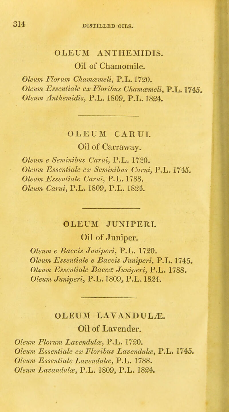 OLEUM ANTHEMIDIS. Oil of Chamomile. Oleum Florum Chamcemeli, P.L. 1720. Oleum Essentiale ex Floribus Chamcemeli^ P.L. 1745. Oleum Anthemidis, P.L. 1809, P.L. 1824. OLEUM CARUL Oil of Carraway. Oleum e Seminihus Carui, P.L. 1720. Oleum Essentiale ex Seminihus Carui, P.L. 1745. Oleum Essentiale Carui, P.L. 1788. Oleum Carui, P.L. 1809, P.L. 1824. OLEUM JUNIPERL Oil of Juniper. Oleum e Baccis Juniperi, P.L. 1720. Oleum Essentiale e Baccis Juniperi, P.L. 1745, Oleum Essentiale Baccce Juniperi, P.L. 1788. Oleum Juniperi, P.L. 1809, P.L. 1824. OLEUM LAVANDULAE. Oil of Lavender. Oleum Florum Lavendulce, P.L. 1720. Oleum Essentiale ex Floribus Lavendulce, P.L. 1745, Oleum Essentiale Lavendulce, P.L. 1788. Oleum Lavandtdce, P.L. 1809, P.L. 1824.