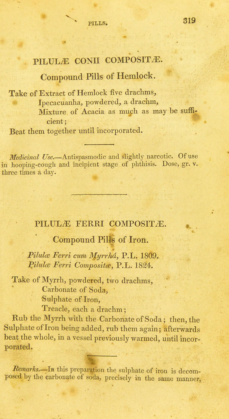 PILULE CONII COMPOSITE. Compound Pills of Hemlock. Take of Extract of Hemlock five drachms, * Ipecacuanha, powdered, a drachm. Mixture of Acacia as muph as may be suffi- cient ; Beat them together until incorporated. Medicinal Use.—Antispasmodic and slightly narcotic. Of use in hooping-cough and incipient stage of phthisis. Dose, gr. v. three times a day. PILULiE FERRI COMPOSITiE. . Compound Pil^ of Iron. r Pilules Ferri cum MyrrM, P.L. 1809. ^ilulce Ferri Composites, P.L. 1824. Take of Myrrh, powdered, two drachms, Carbonate of Soda, ' Sulphate of Iron, Treacle, each a drachm; Rub the Myrrh with the Carbonate of Soda; then, the Sulphate of Iron being added, rub them again; afterwards beat the whole, in a vessel previously warmed, until incor- porated. «— Hemarks.—U this preparation the sulphate of iron is decom- posed by the carbonate of soda, precisely in the same manner,