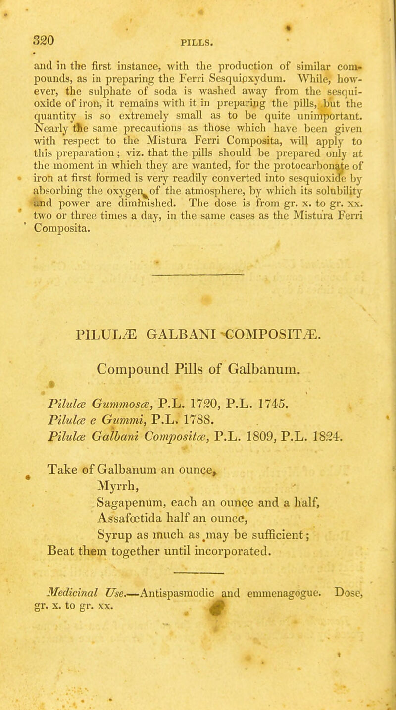 r 320 PILLS. and in the first instance, with the production of similar com- pounds, as in preparing the Ferri Sesquipxydura. While, how- ever, the sulphate of soda is washed away from the sesqui- oxide of iron, it remains with it in preparing the pills, .but the quantity is so extremely small as to be quite unimportant. Nearly tile same precautions as those which have been given with respect to the Mistura Ferri Composita, will apply to this preparation; viz. that the pills should be prepared only at the moment in which they are wanted, for the protocarbongie of iron at first formed is very readily converted into sesquioxide by absorbing the oxygen^ of the atmosphere, by which its solubility and power are diminished. The dose is from gr. x. to gr. xx. two or three times a day, in the same cases as the Mistura Fei'ri Composita. PILULyE GALBANI -COMPOSITE. Compound Pills of Galbanum. Pilulce GummoscB, P.L. 1720, P.L. 1745. PilulcB e Gummi, P.L. 1788. Pilulce Galbani Comjjositce, P.L. 1809, P.L. 1824. Take of Galbanum an ounce^ Myrrh, Sagapenum, each an ounce and a half, Assafcetida half an ounce, Syrup as much as .may be sufficient; Beat them together until incorporated. Medicinal Use.—Antispasmodic and emnienagogue. Dose, gr. X. to gr. XX. i#