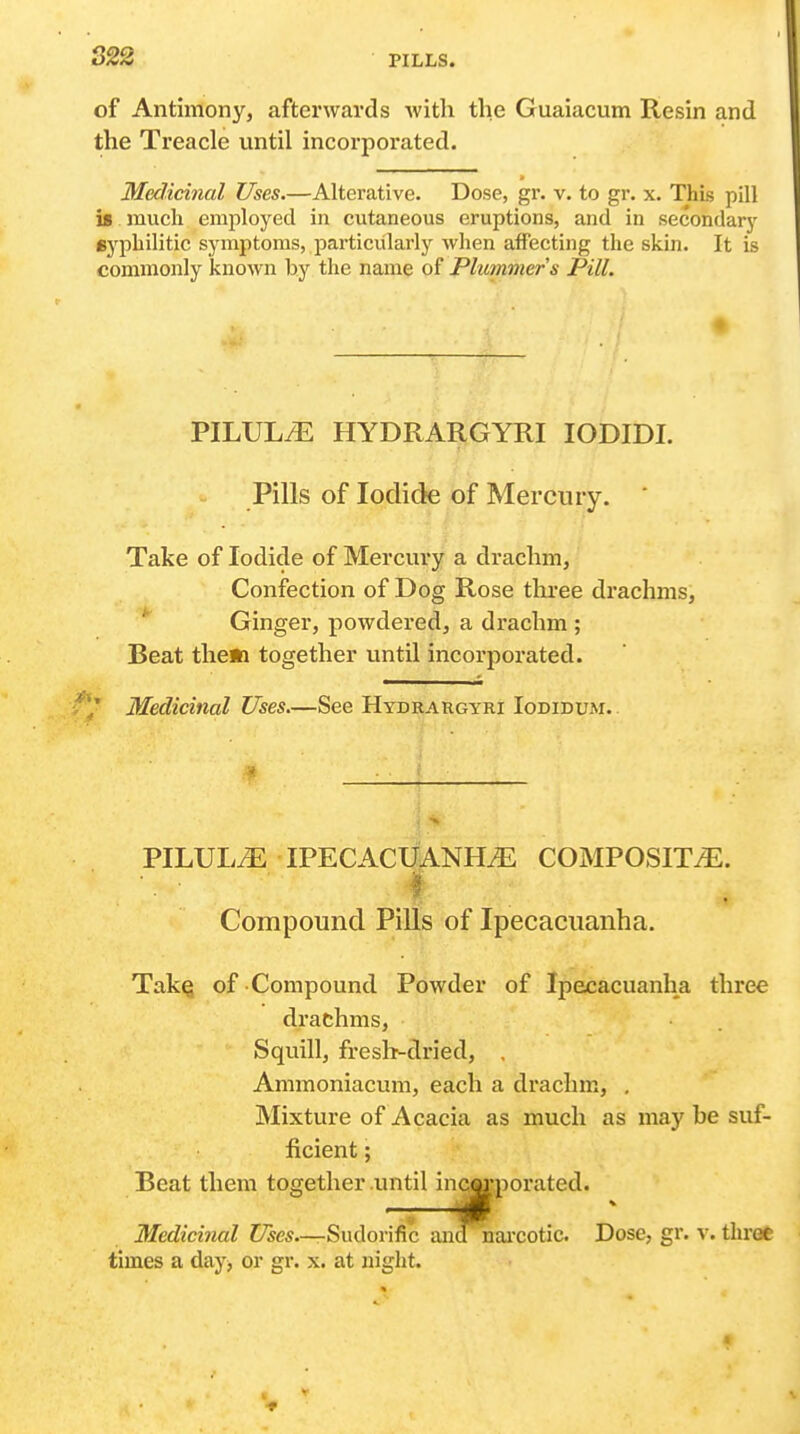 S22 of Antimony, afterwards with the Guaiacum Resin and the Treacle until incorporated. Medicinal Uses.—Alterative. Dose, gr. v. to gr. x. This pill is much employed in cutaneous eruptions, and in secondary syphilitic symptoms, particularly wlien affecting the skin. It is commonly known by the name of Plummers Pill. PILULZE HYDRARGYRI lODIDI. Pills of Iodide of Mercury. ' Take of Iodide of Mercury a drachm, Confection of Dog Rose three drachms. Ginger, powdered, a drachm ; Beat them together until incorporated. Medicinal Uses.—See Hydrargyri Iodidum. PILULiE IPECACUANHA COMPOSITE. Compound PiUs of Ipecacuanha. TalcQ of Compound Powder of Ipecacuanha three drachms, Squill, fresh-dried, , Ammoniacum, each a drachm, , Mixture of Acacia as much as may be suf- ficient ; Beat them together until incorporated. Medicinal Uses—-Sudorific aiaanai'cotic. Dose, gr. v. three times a day^ or gr. x. at night.
