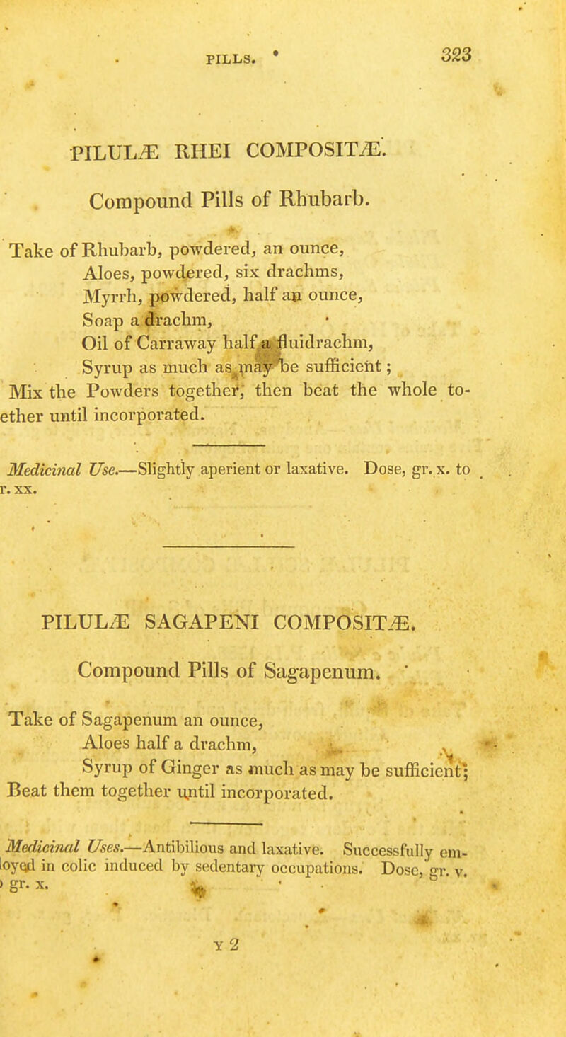 PILULiE RHEI COMPOSITiE. Compound Pills of Rhubarb. *. Take of Rhubarb, powdered, an ounce, Aloes, powdered, six drachms, Myrrh, powdered, half a» ounce. Soap a ffrachra. Oil of Carraway half a fluidrachm, Syrup as much as^^nay be sufficient; Mix the Powders together, then beat the whole to- ether until incorporated. Medicinal Use.—Slightly aperient or laxative. Dose, gr. x. to r. XX. PILUL.E SAGAPENI COMPOSIT.^. Compound Pills of Sagapenum. Take of Sagapenum an ounce. Aloes half a drachm, ^, ^ Syrup of Ginger as much as may be sufficient; Beat them together until incorporated. Medicinal Uses.—Antibilious and laxative. Successfully em- loyod in colic induced by sedentary occupations. Dose, gr. v. > gr. X. ^