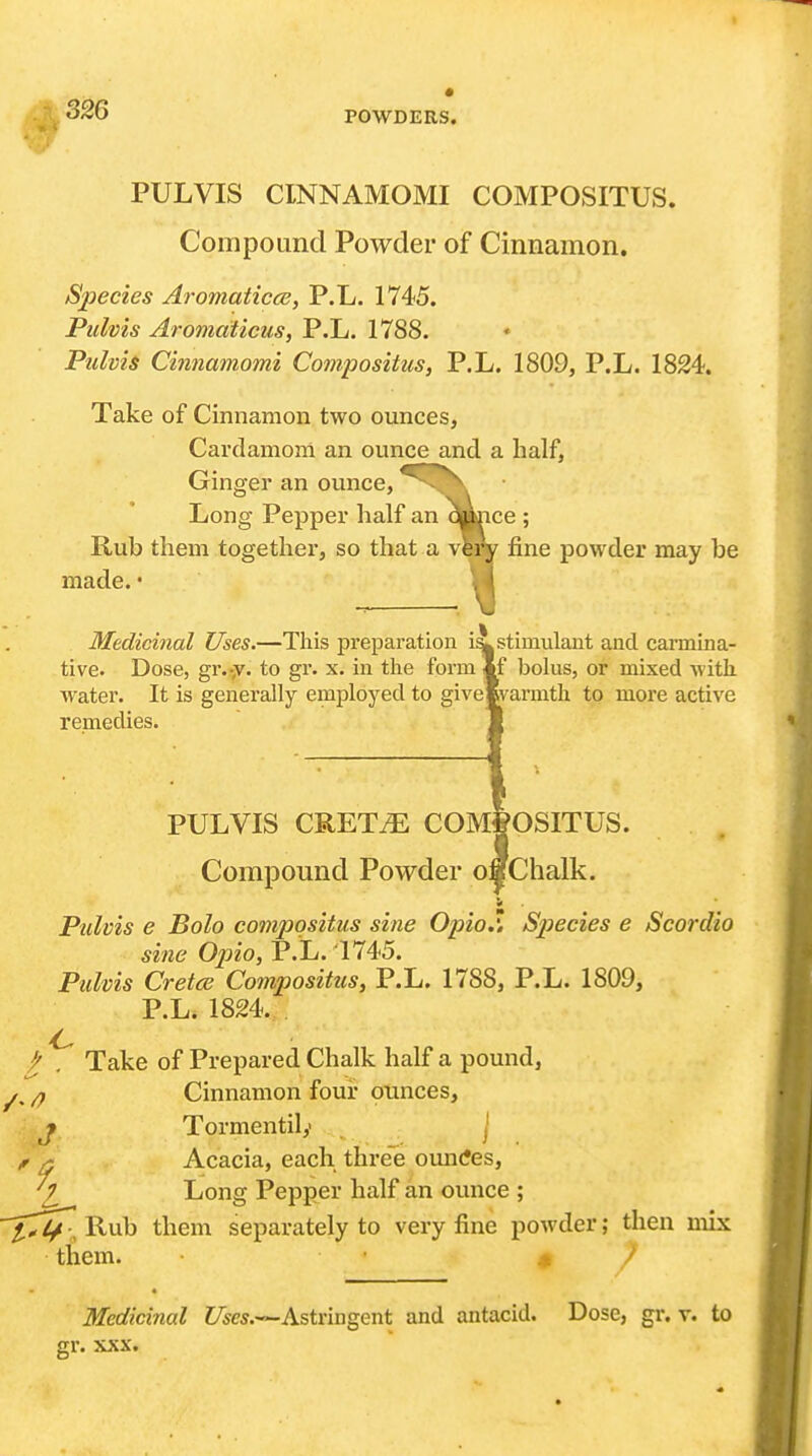 PULVIS CINNAMOMI COMPOSITUS. Compound Powder of Cinnamon. iSjjecies Aromaticce, P.L. 1745. Pulvis Aromaticus, P.L. 1788. Pulvis Cinnamomi Compositus, P.L. 1809, P.L. 1824. Take of Cinnamon two ounces. Cardamom an ounce and a half, Ginger an ounce, Long Pepper half an qpnce ; Rub them together, so that a very fine powder may be made. • Medicinal Uses.—This prejjaration stimulant and carmina- tive. Dose, gr.-;*^. to gr. x. in the form If bolus, or mixed with, water. It is generally employed to givelvarmth to more active remedies. PULVIS CRETiE COm|oSITUS. Compound Powder oaChalk. St Pulvis e Bolo compositus sine Opio.l Sjjecies e Scordio sine Opio, P.L. 1745. Pulvis Cretce Compositus, P.L. 1788, P.L. 1809, P.L. 1824. / , Take of Prepared Chalk half a pound, ^. Cinnamon four punces, J Tormentily . j ^ ^ Acacia, each three ountfes, V _ Long Pepper half an ounce ; ^^4^;, Rub them separately to very fine powder; then mix them. < / Medicinal C^es.—Astringent and antacid. Dose, gr. v. to gr. XXX.