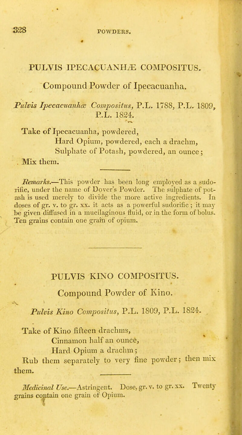 PULVIS IPECACUANHiE COMPOSITUS. Compound Powder of Ipecacuanha. JPulvis Ipecacuanhce Compositus, P.L. 1788, P.L. 1809, P.L. 1824. Take of Ipecacuanha, powdered, Hard Opium, powdered, each a drachm, Sulphate of Potash, powdered, an ounce; . Mix them. JRemarhs,—This powder has been long employed as a sudo- Tific, under the name of Dover's Powder. The sulphate of pot- ash is used merely to divide the more active ingredients. In doses of gr. v. to gr. xx. it acts as a powerful sudorific ; it may be given diffused in a mucilaginous fluid, or in the form of bolus. Ten grains contain one grain of opium. PULVIS KINO COMPOSITUS. Compound Powder of Kino. PuMs Kino Comjjosifus, P.L. 1809, P.L. 1824. . Take of Kino fifteen drachms, Cinnamon half an ounce. Hard Opium a drachm; Rub them separately to very fine powder; then mix them. Medicinal i/se.—Astringent. Dose, gr. v. to gr. xx. Twenty grains cojitain one grain of Opium.