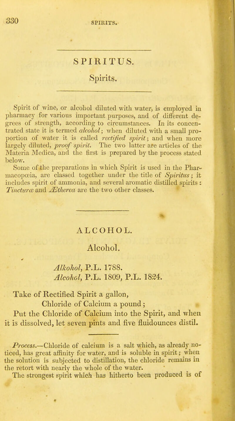 SPIRITS. SPIRITUS. Spirits. Spirit of wine, or alcohol diluted with Avater, is employed in pharmacy for various important purposes, and of different de- grees of strength, according to circumstances. In its concen- trated state it is termed alcohol; when diluted with a small jJi'o- portion of water it is called rectified spirit; and when more largely diluted, proof spirit. The two latter are articles of the Materia Medica, and the first is prepared by the process stated lielow. Some of the preparations in which Spirit is used in the Phar- macopoeia, are classed together under the title of Spiritus; it includes spirit of ammonia, and several aromatic distilled spirits : TincturcR and ^therea are the two other classes. ALCOHOL. AlcohoL Alkohol, P.L. 1788. Alcohol, P.L. 1809, P.L. 1824. Take of Rectified Spirit a gallon, Chloride of Calcium a pound ; Put the Chloride of Calcium into the Spirit, and when it is dissolved, let seven pints and five fluidounces distil. Process.—Chloride of calcium is a salt which, as already no- ticed, has great affinity for water, and is soluble in spirit; M'hen the solution is subjected to distillation, the chloride remains in the retort with nearly the whole of the watei'. The strongest spirit which has hitherto been produced is of