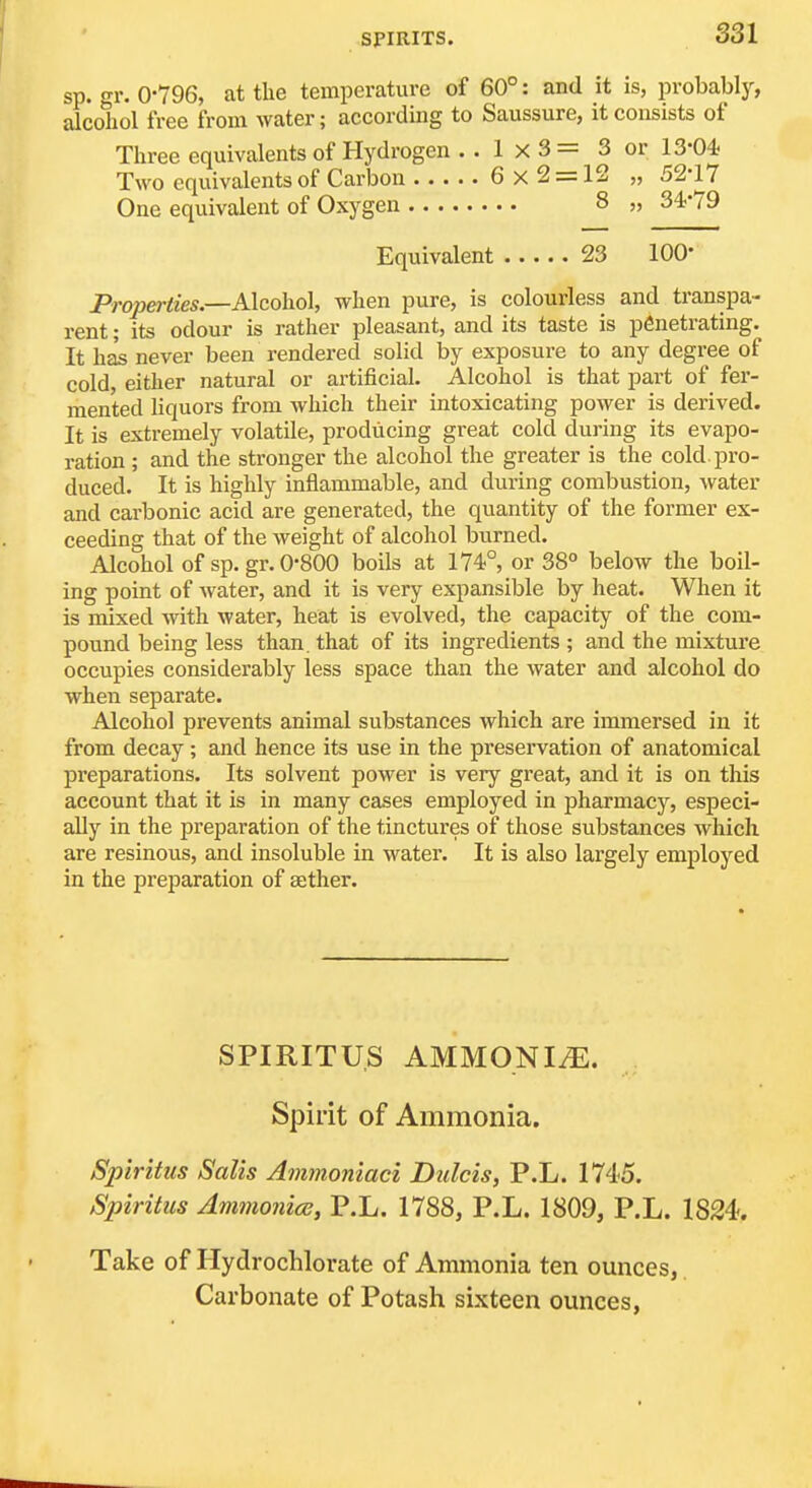 sp. gr. 0-796, at the temperature of 60°: and it is, probably, alcohol free from water; according to Saussure, it consists of Three equivalents of Hydrogen . . 1 x 3= 3 or 13-04. Two equivalents of Carbon 6 x 2 = 12 „ 52-17 One equivalent of Oxygen 8 „ 34-79 Equivalent 23 100- Properiies.—Alcoho], when pure, is colourless and transpa- rent ; its odour is rather pleasant, and its taste is penetrating. It has never been rendered solid by exposure to any degree of cold, either natural or artificial. Alcohol is that part of fer- mented liquors from which their intoxicating power is derived. It is extremely volatile, producing great cold during its evapo- ration ; and the stronger the alcohol the greater is the cold, pro- duced. It is highly inflammable, and during combustion, water and carbonic acid are generated, the quantity of the former ex- ceeding that of the weight of alcohol burned. Alcohol of sp. gr. 0-800 boils at 174°, or 38° below the boil- ing point of water, and it is very expansible by heat. When it is mixed with water, heat is evolved, the capacity of the com- pound being less than, that of its ingredients ; and the mixture occupies considerably less space than the water and alcohol do when separate. Alcohol prevents animal substances which are immersed in it from decay; and hence its use in the preservation of anatomical preparations. Its solvent power is very great, and it is on tliis account that it is in many cases employed in pharmacy, especi- ally in the preparation of the tinctures of those substances Avhich are resinous, and insoluble in water. It is also largely employed in the preparation of aether. SPIRITUS AMMONITE. Spirit of Ammonia. Spiritiis Salts Ammoniaci Dulcis, P.L. 1745. Spiritus AmmonicB, P.L. 1788, P.L. 1809, P.L. 1824-. Take of Hydrochlorate of Ammonia ten ounces, Carbonate of Potash sixteen ounces,