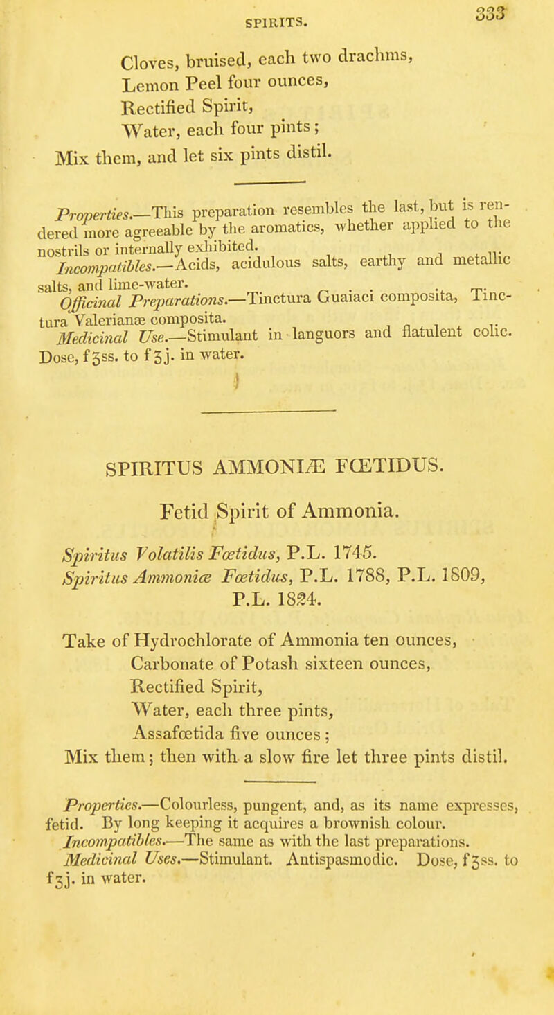 SPIRITS. ^'^'^ Cloves, bruised, each two drachms, Lemon Peel four ounces. Rectified Spirit, Water, each four pints; Mix them, and let six pints distil. Properties.—This preparation resembles the last, but is ren- dered more agreeable by the aromatics, whether applied to the nostrils or internally exhibited. , , it„ Incompatibles.—Acids, acidulous salts, earthy and metalhc salts, and lime-water. r^ ■ • t^-„„ Officinal Preparations.—Tinctma. Guaiaci composita, linc- tura Valerianae composita. n ^ ^ ^ ^^ Medicinal Z/se.—Stimulant in languors and flatulent colic. Dose, f 3ss. to f 3j. in water. I SPIRITUS AMMONIiE FCETIDUS. Fetid Spirit of Ammonia. Spiritus Volatilis Foetidiis, P.L. 1745. Spiritus AmmonicB Fcetidus, P.L. 1788, P.L. 1809, P.L. 1824. Take of Hydrochlorate of Ammonia ten ounces, Carbonate of Potash sixteen ounces, Rectified Spirit, Water, each three pints, Assafoetida five ounces; Mix them; then with a slow fire let three pints distil. Properties.—Colourless, pungent, and, as its name expresses, fetid. By long keeping it acquires a brownish colour. Incompatibles—The same as with the last preparations. Medicinal Uses.—Stimulant. Antispasmodic, Dose, f3ss. to f3j. in water. J