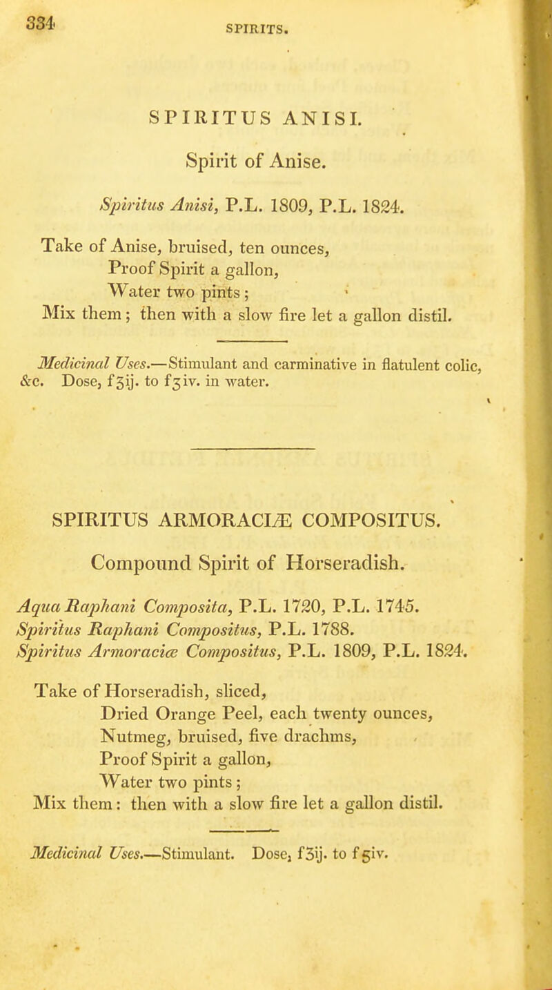 SPIRITS. SPIRITUS ANISI. Spirit of Anise. Spiritus Anisi, P.L. 1809, P.L. 1824. Take of Anise, bruised, ten ounces. Proof Spirit a gallon. Water two pints; Mix them; then -with a slow fire let a gallon distil. Medicinal Uses.—Stimulant and carminative in flatulent colic, &c. Dose, f5ij. to f3iv. in water. SPIRITUS ARMORACIiE COMPOSITUS. Compound Spirit of Horseradish. AquaRaphani Composita, P.L. 1720, P.L. 1745. Spiritus Raphani Compositus, P.L. 1788. Spiritus ArmoracicB Compositus, P.L. 1809, P.L. 1824. Take of Horseradish, sliced, Dried Orange Peel, each twenty ounces, Nutmeg, bruised, five drachms, Proof Spirit a gallon. Water two pints; Mix them: then with a slow fire let a gallon distil.