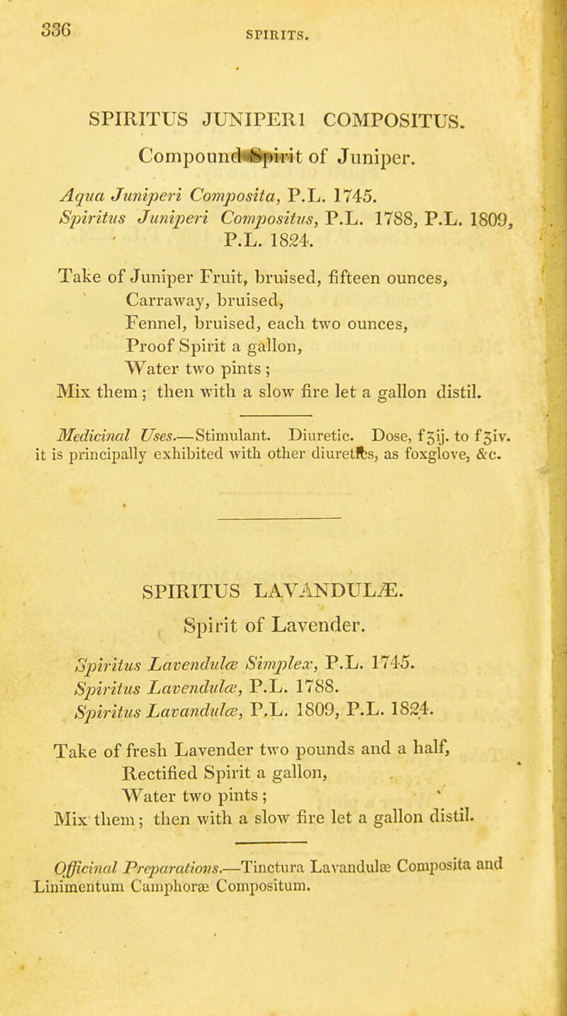 SPIRITS. SPIRITUS JUNIPERl COMPOSITUS. Compound^'pirit of Juniper. Aqua Juniperi Composita, P.L. 1745. Spiritus Juniperi Cowposihis, P.L. 1788, P.L. 1809, P.L. 1824. Take of Juniper Fruit, bruised, fifteen ounces, Carraway, bruised, Fennel, bruised, each two ounces, Proof Spirit a gallon, Water two pints; Mix them; then with a slow fire let a gallon distil. Medicinal Uses—Stimulant. Diuretic. Dose, f gij. to fSiv. it is principally exhibited with other diuretfts, as foxglove, &c. SPIRITUS LAVANDUL.'E. Spirit of Lavender. Spiritus Lavendulce Simj^lex, P.L. 1745. Spiritus Lavendulce, P.L. 1788. Spiritus Lavandulce, P.L. 1809, P.L. 1824. Take of fresh Lavender two pounds and a half, Rectified Spirit a gallon. Water two pints; Mix them; then with a slow fire let a gallon distil. Officinal Prqmralions.—Tinctura La^•andula^ Composita and Linimentum Camphorae Compositum.