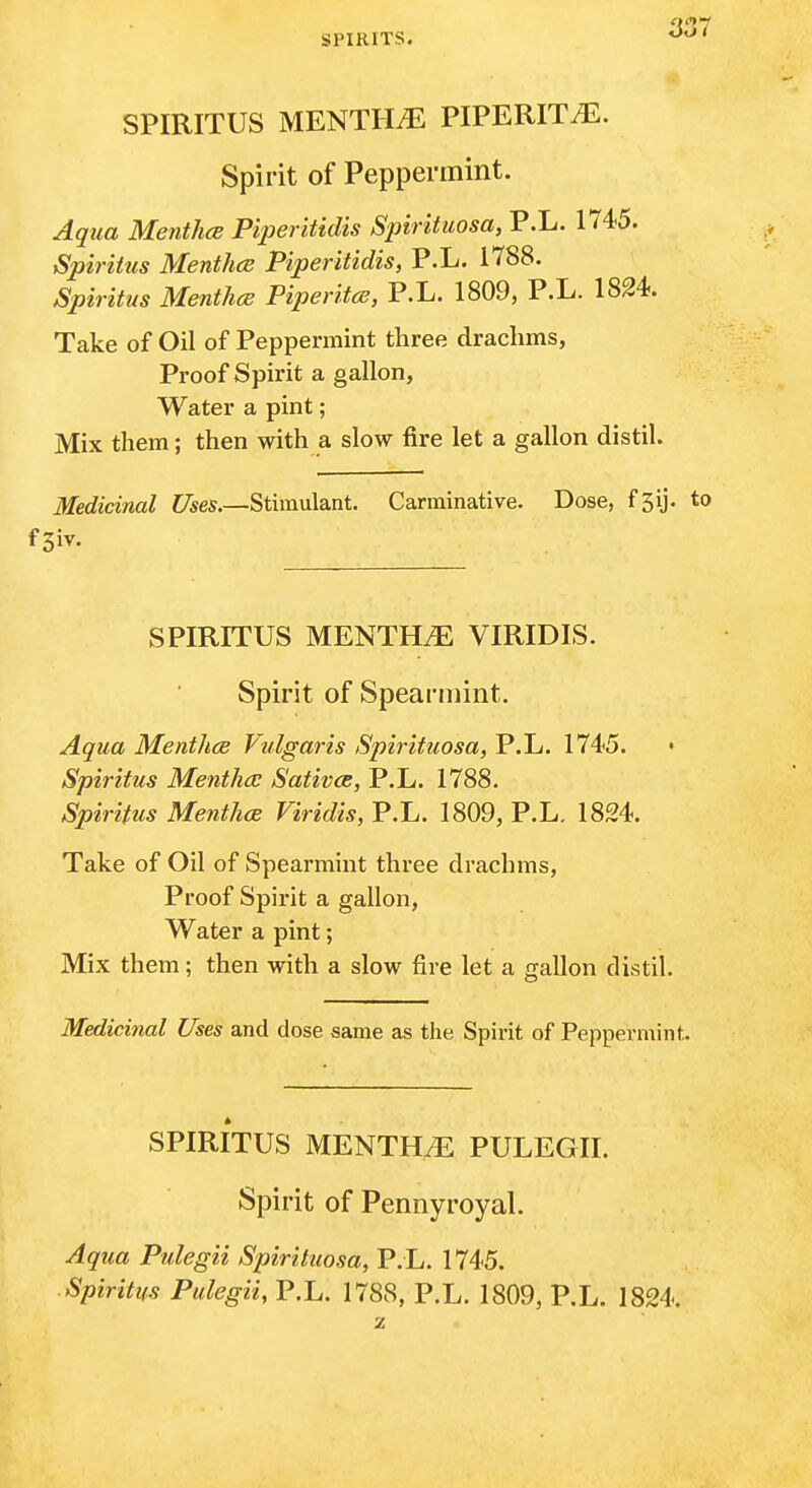 SPIRITUS MENTHA PIPERITA. Spirit of Peppermint. Aqua Menthoe Piperitidis Spirituosa, P.L. 1745. Spiritus Menthce Piperitidis, P.L. 1788. Spirittis Menthce Piperitce, P.L. 1809, P.L. 1824. Take of Oil of Peppermint three drachms, Proof Spirit a gallon. Water a pint; Mix them; then with a slow fire let a gallon distil. Medicinal Uses.—Stimulant. Carminative. Dose, fjij. to fSiv. SPIRITUS MENTHtE VIRIDIS. Spirit of Speaniiint. Aqua MenthcB Vulgaris Spirituosa, P.L. 1745. Spiritus Mentha: Sativce, P.L. 1788. Spiritus Menthce Viridis, P.L. 1809, P.L. 1824. Take of Oil of Spearmint three drachms, Proof Spirit a gallon, Water a pint; Mix them; then with a slow fire let a gallon distil. Medicinal Uses and dose same as the Spirit of Peppermint. SPIRITUS MENTHA PULEGII. Spirit of Pennyroyal. Aqua Pulegii Spirituosa, P. L. 1745. Spiritus Pulegii, P.L. 1788, P.L. 1809, P.L. 1824.