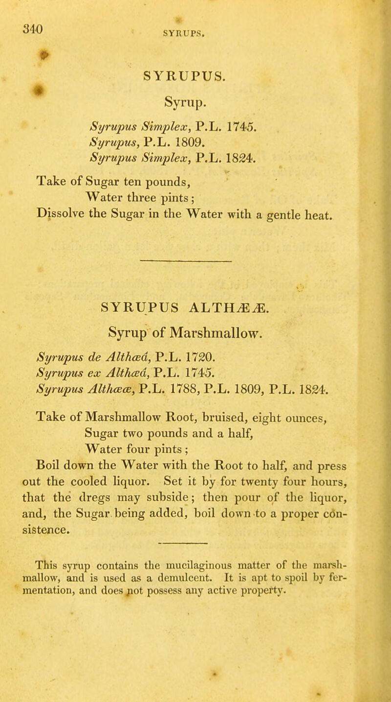 SYRUPUS. Syrup. Syrupus Simplex, P.L. 1745. Syrupus, P.L. 1809. Syrupus Simplex, P.L. 1824. Take of Sugar ten pounds, Water three pints; Dissolve the Sugar in the Water with a gentle heat. SYRUPUS KluTHMM. Syrup of Marshmallow. Syrupus de Althced, P.L. 1720. Syrupus ex Althced, P.L. 1745. Syrupus Althcece, P.L. 1788, P.L. 1809, P.L. 1824. Take of Marshmallow Root, bruised, eight ounces, Sugar two pounds and a half. Water four pints; Boil down the Water with the Root to half, and press out the cooled liquor. Set it by for twenty four hours, that the dregs may subside; then pour of the liquor, and, the Sugar, being added, boil down to a proper con- sistence. This syrup contains the mucilaginous matter of the marsh- mallow, and is used as a demulcent. It is apt to spoil by fer- mentation, and does jiot possess any active property.
