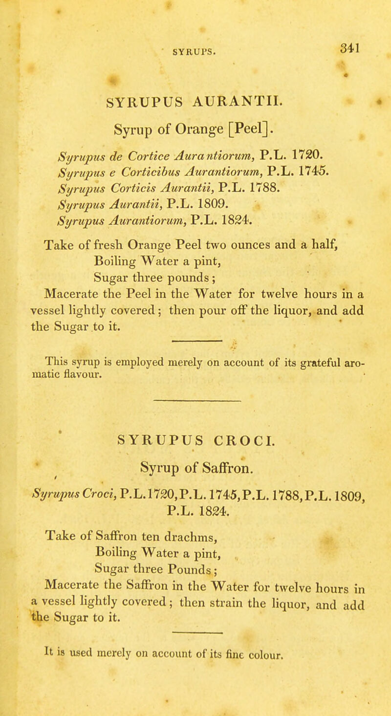 SYRUPUS AURANTII. Syrnp of Orange [Peel]. Syrupus de Cortice Aurantiorum, P.L. 1720. Syrupus e Corticibus Aurantiorum, P.L. 1745. Syrupus Corticis Aurantii, P.L. 1788. Syrupus Aurantii, P.L. 1809. Syrupus Aurantiorum, P.L. 1824. Take of fresh Orange Peel two ounces and a half. Boiling Water a pint, Sugar three pounds; Macerate the Peel in the Water for twelve hours in a vessel lightly covered; then pour off the liquor, and add the Sugar to it. This syrup is employed merely on account of its grateful aro- matic flavour. SYRUPUS CROCL ■ ^ Syrup of Saffron. SyrupusCroci, P.L.1720,P.L. 1745,P.L. 1788,P.L. 1809, P.L. 1824. Take of Saffron ten drachms, Boiling Water a pint, Sugar three Pounds; Macerate the Saffron in the Water for twelve hours in a vessel lightly covered; then strain the liquor, and add the Sugar to it. It is used merely on account of its fine colour.