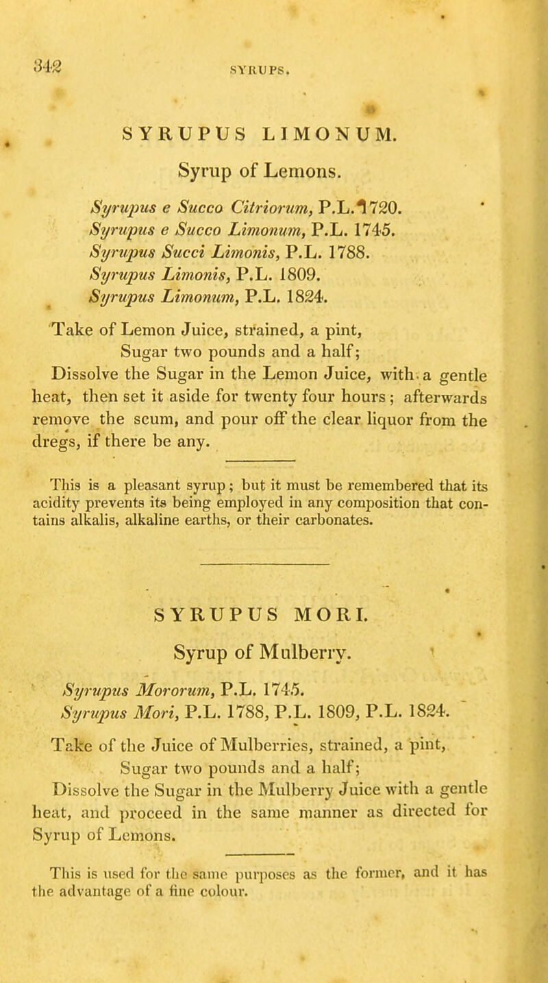 ^^•2 SYRUPS. % SYRUPUS LIMONUM. Syrup of Lemons, Syrupus e Succo Cilriorum, P.L.I 720. Syrwpus e Succo Limonum, P.L. 1745. Syrupus Succi Limonis, P.L. 1788. Syrupus Limonis, P.L. 1809. Syrupus Limonum, P.L. 1824. 'Take of Lemon Juice, strained, a pint, Sugar two pounds and a half; Dissolve the Sugar in the Lemon Juice, with, a gentle heat, then set it aside for twenty four hours ; afterwards remove the scum, and pour off the clear liquor from the dregs, if there be any. This is a pleasant syrup; but it must be remembered that its acidity prevents its being employed in any composition that con- tains alkalis, alkaline earths, or their carbonates. SYRUPUS MORI. Syrup of Mulberry. '' Syrupus Mororum, P.L. 1745. Syrupus Mori, P.L. 1788, P.L. 1809, P.L. 1824. ' Take of the Juice of Mulberries, strained, a pint, Sugar two pounds and a half; Dissolve the Sugar in the Mulberry Juice with a gentle heat, and proceed in the same manner as directed lor Syrup of Lemons. This is used for tlie same purposes as the former, and it has the advantage of a fine colour.