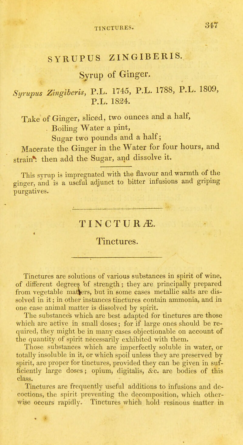 SYRUPUS ZINGIBERIS. Syrup of Ginger. Syrupus Zingiberis, P.L. 1745, P.L. 1788, P.L. 1809, P.L. 1824. T^ike of Ginger, sliced, two ounces and a half, . Boiling Water a pint, Sugar two pounds and a half; Macerate the Ginger in the Water for four hours, and strain^ then add the Sugar, and dissolve it. This syrup is impregnated with the flavour and warmth of the ginger, and is a useful adjunct to bitter infusions and griping purgatives. TINCTURiE. Tinctures. Tinctures are solutions of various substances in sjiirit of wine, of different degrees bf strength; they are principally prepared from vegetable matters, but in some cases metallic salts are dis- solved in it; in other instances tinctures contain ammonia, and in one case animal matter is dissolved by spirit. The substances which are best adapted for tinctures are those which are active in small doses; for if large ones should be re- quired, they might be in many cases objectionable on account of the quantity of spirit necessarily exhibited with them. Those substances which are imperfectly soluble in water, or totally insoluble in it, or which spoil unless they are preserved by spirit, ai'e proper for tinctures, provided they can be given in suf- ficiently large doses; opium, digitalis, &c. are bodies of this class. Tinctures are frequently useful additions to infusions and de- coctions, the spirit preventing the decomposition, which other- Avise occurs rapidly. Tinctures which hold resinous matter in . .f