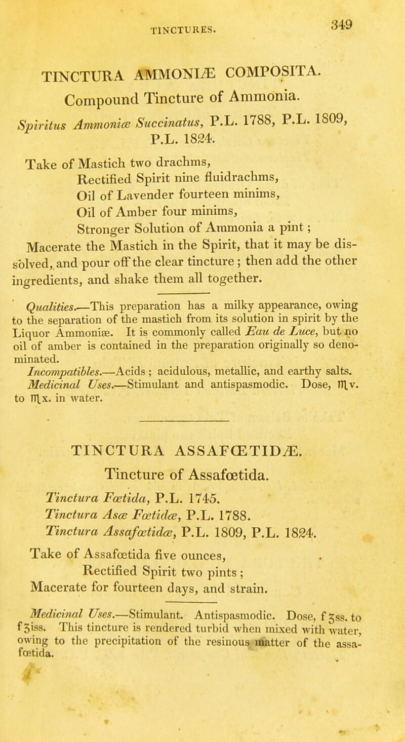 TINCTURA AMMONIiE COMPOSITA. Compound Tincture of Ammonia. Spirittis Ammonice Succinatus, P.L. 1788, P.L. 1809, P.L. 1824. Take of Mastich two drachms, Rectified Spirit nine fluidrachms. Oil of Lavender fourteen minims, Oil of Amber four minims. Stronger Solution of Ammonia a pint; Macerate the Mastich in the Spirit, that it may be dis- solved,, and pour off the clear tincture; then add the other ingredients, and shake them all together. Qualities This preparation has a milky appearance, owing to the separation of the mastich from its solution in spirit by the Liquor Ammoniae. It is commonly called Eau de Luce, but jno oil of amber is contained in the preparation originally so deno- minated. Incompatibles.—Acids ; acidulous, metallic, and earthy salts. Medicinal Uses.—Stimulant and antispasmodic. Dose, 111.v. to ni.x. in water. TINCTURA ASSAFCETID^. Tincture of Assafoetida. Tinctura Foetida, P.L. 1745. Tinctura Asce Foetidce, P.L. 1788. Tinctura Assafoetidce, P.L. 1809, P.L. 1824. Take of Assafoetida five ounces. Rectified Spirit two pints ; Macerate for fourteen days, and strain. Medicinal Uses.—Stimulant. Antispasmodic. Dose, £538. to f 3iss. This tincture is rendered turbid when mixed with water, owing to the precipitation of the resinous matter of the assa- fffitida. 4