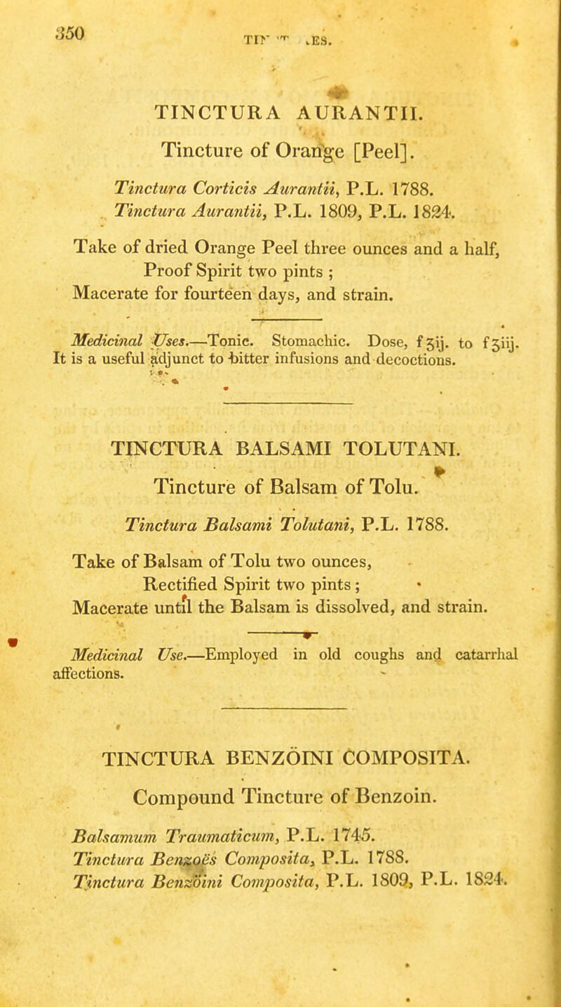 Tir .ES. TINCTURA AURANTII. Tincture of Oraifge [Peel]. Tinctura Corticis Aurantii, P.L. 1788. . Tinctura Aurantii, P.L. 1809, P.L. 1824. Take of dried Orange Peel three ounces and a half, Proof Spirit two pints ; Macerate for fourteen days, and strain. Medicinal Vses—Tonic. Stomachic. Dose, f5ij. to fjiij. It is a useful adjunct to -bitter infusions and decoctions. TINCTURA BALSAMI TOLUTANL Tincture of Balsam of Tolu. Tinctura Balsami Tolutani, P.L. 1788. Take of Balsam of Tolu two ounces, Rectified Spirit two pints ; Macerate vmtil the Balsam is dissolved, and strain. 9- Medicinal Use.—Employed in old coughs and catarrhal affections. TINCTURA BENZOINI COMPOSITA. Compound Tincture of Benzoin. Balsamum Traumaticum, P.L. 1745. Tinctura Ben^q^s Compositay P.L. 1788. Tinctura Benzoini Conijiosita, P.L. 1809, P.L. 1824.