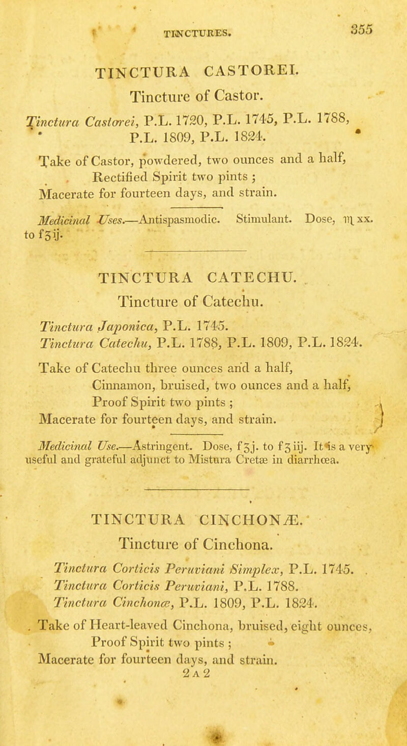t' ' TM^CTURES. TINCTURA CASTOREI. Tincture of Castor. Tinctura Casiarei, P.L. 1720, P.L. 1745, P.L. 1788, P.L. 1809, P.L. 1824. Take of Castor, powdered, two ounces and a half, Rectified Spirit two pints ; Macerate for fourteen days, and strain. Medicinal Uses.—Antispasmodic. Stimulant. Dose, m^xx. to fsii- TINCTURA CATECHU. Tincture of Catechu. Tinctura Japoniea, P.L. 1745. Tinctura Catechu, P.L. 1788, P.L. 1809, P.L. 1824. Take of Catechu three ounces arid a half. Cinnamon, hruised, two ounces and a half, Proof Spirit two pints ; Macerate for fourteen days, and strain. Medicinal Use.—Astringent. Dose, f5j. to fSiij. It<s a very* useful and grateful adjunct to Mistura Cretse in diarrhoea. TINCTURA CINCHONi^:. Tincture of Cinchona. Tinctura Corticis Peritviani Simplex, P.L. 1745. . Tincttira Corticis Peruviani, P.L. 1788. Tinctura Cinchonas, P.L. 1809, P.L. 1824. . Take of Heart-leaved Cinchona, bruised, eight ounces, Proof Spirit two pints ; • Macerate for fourteen days, and strain. 2a2
