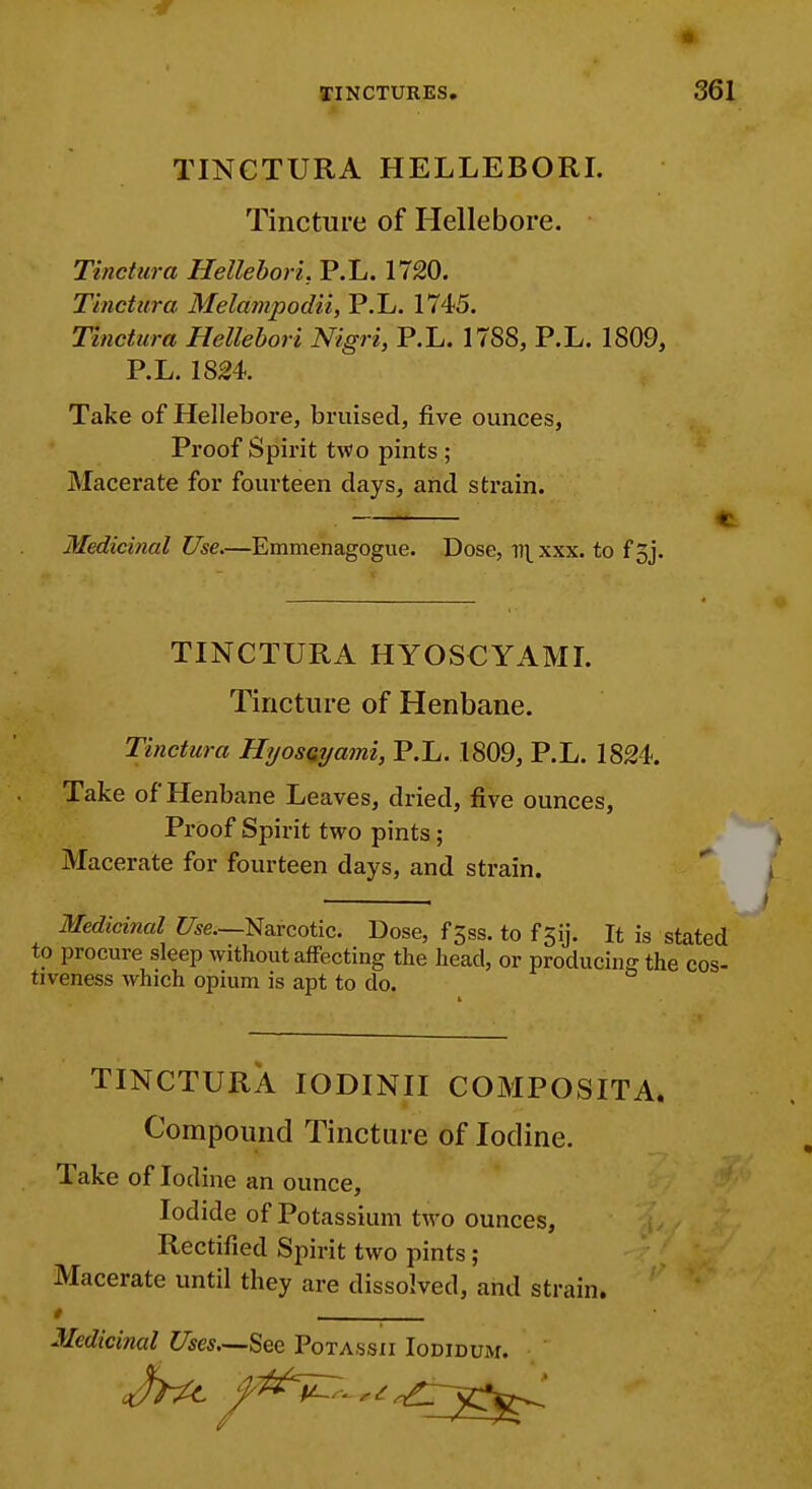 li TINCTURES. 361 TINCTURA HELLEBORI. Tincture of Hellebore. Tinctura Hellebori. P.L. 1720. Thictura Melampodii, P.L. 1745. Tinctura Hellebori Nigri, P.L. 1788, P.L. 1809, P.L. 1824. Take of Hellebore, bruised, five ounces, Proof Spirit two pints ; Macerate for fourteen clays, and strain. ■ C Medicinal Use.—Emmenagogue. Dose, v\ xxx. to f 3j. TINCTURA HYOSCYAML Tincture of Henbane. Tinctura Hyosayami, P.L. 1809, P.L. 1824. Take of Henbane Leaves, dried, five ounces, Proof Spirit two pints ; Macerate for fourteen days, and strain. Medicinal Z/^e.—Narcotic. Dose, f Jss. to f 5ij. It is stated to procure sleep without affecting the head, or producing the cos- tiveness which opium is apt to do. TINCTURA lODINII COMPOSITA. Compound Tincture of Iodine. Take of Iodine an ounce. Iodide of Potassium two ounces, Rectified Spirit two pints ; Macerate until they are dissolved, and strain. / , Medicinal Uses—See Potassii Iodidum.