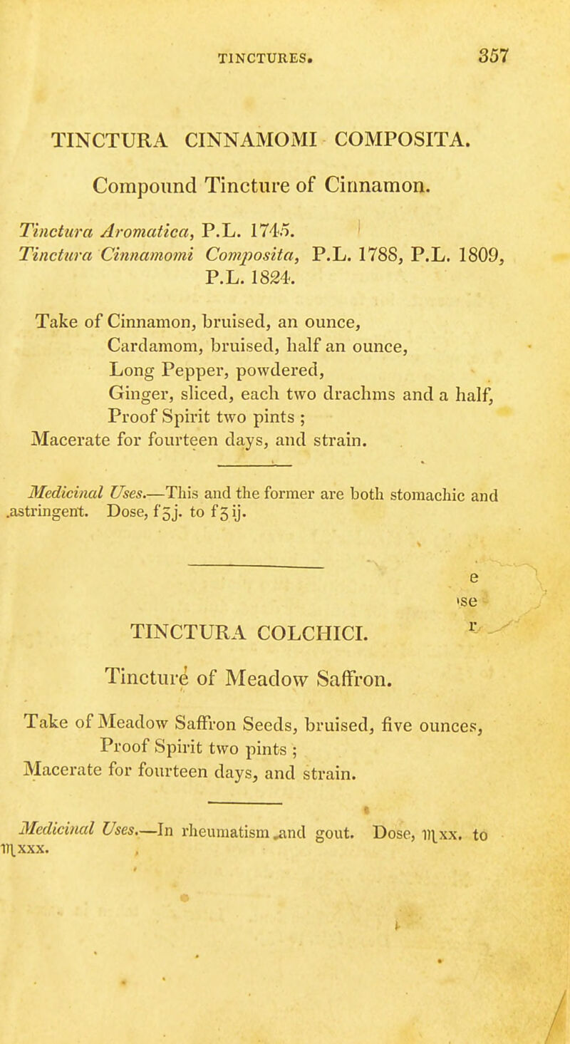 TINCTURA CINNAMOMI COMPOSITA. Compound Tincture of Cinnamon. Tinctura Aromcctiea, P.L. 1745. ' Tinctura Cinnamomi Compos'ita, P.L. 1788, P.L. 1809, P.L.1824. Take of Cinnamon, bruised, an ounce, Cardamom, bruised, half an ounce. Long Pepper, powdered, Ginger, sliced, each two drachms and a half, Proof Spirit two pints ; Macerate for fourteen days, and strain. Medicinal Uses.—This and the former are both stomachic and .astringent. Dose, f5j. to f5ij. e TINCTURA COLCHICI. ^- Tincture of Meadow Saffron. Take of Meadow Saffron Seeds, bruised, five ounces, Proof Spirit two pints ; Macerate for fourteen days, and strain. Medicinal Uses.—In rheumatism ^^nd gout. Dose, iii^xx. to 1J1.XXX.