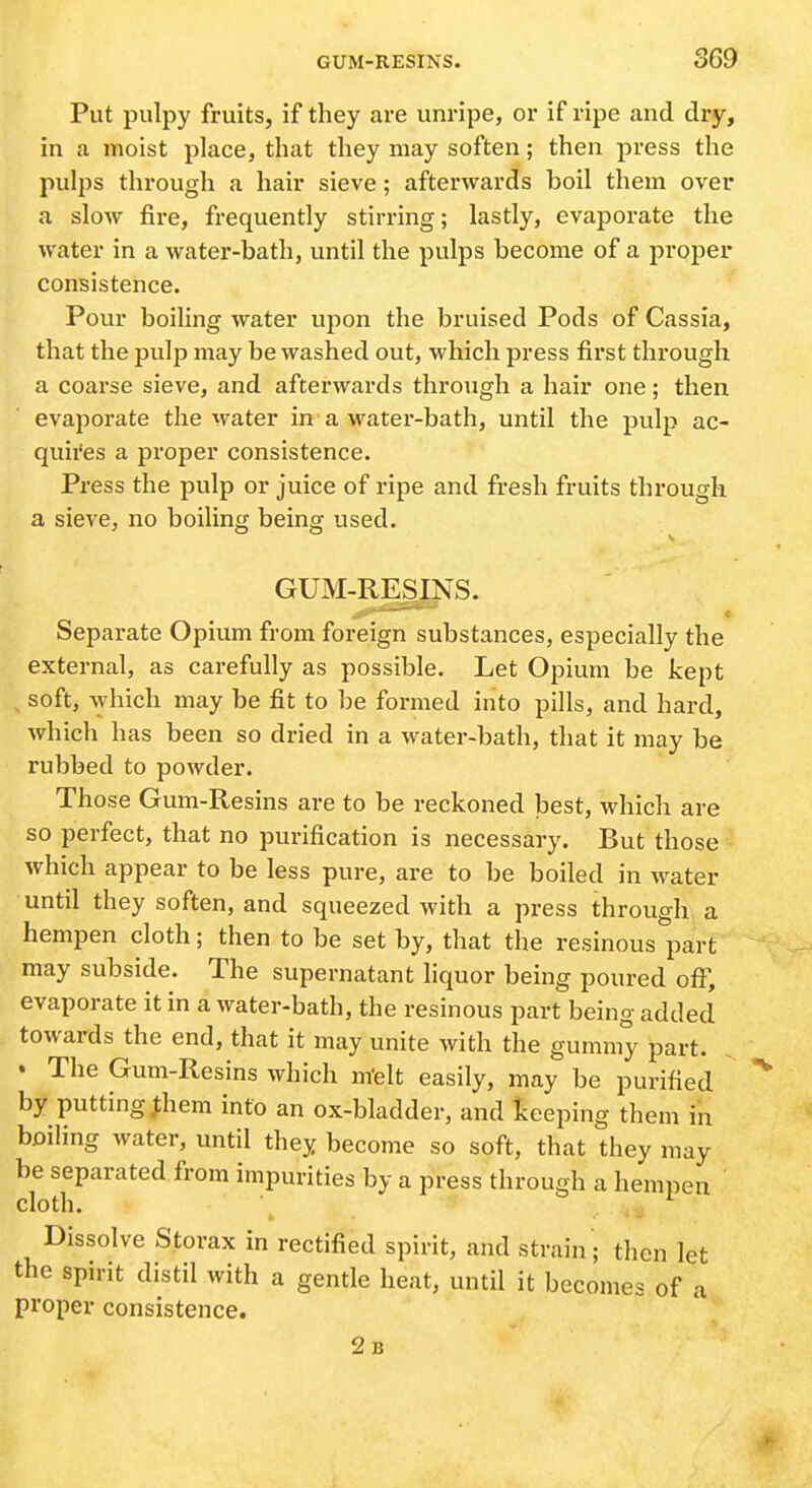 Put pulpy fruits, if they are unripe, or if ripe and dry, in a moist place, that they may soften; then press the pulps through a hair sieve; afterwards boil them over a slow jfire, frequently stirring; lastly, evaporate the water in a water-bath, until the pulps become of a proper consistence. Pour boiling water upon the bruised Pods of Cassia, that the pulp may be washed out, which press first through a coarse sieve, and afterwards through a hair one; then evaporate the water in a water-bath, until the pulp ac- quii'es a proper consistence. Press the pulp or juice of ripe and fresh fruits through a sieve, no boiling being used. GUM-RESINS. Separate Opium from foreign substances, especially the external, as carefully as possible. Let Opium be kept ^ soft, which may be fit to be formed into pills, and hard, which has been so dried in a water-bath, that it may be rubbed to powder. Those Gum-Resins are to be reckoned best, which are so perfect, that no purification is necessary. But those which appear to be less pure, are to be boiled in water until they soften, and squeezed with a press through a hempen cloth; then to be set by, that the resinous part may subside. The supernatant liquor being poured off, evaporate it in a water-bath, the resinous part being added towards the end, that it may unite with the gummy part. « The Gum-Resins which m'elt easily, may be purified by putting,them into an ox-bladder, and Iceeping them in boiling water, until they become so soft, that they may be separated from impurities by a press through a hempen cloth. Dissolve Storax in rectified spirit, and strain ; then let the spirit distil with a gentle heat, until it becomes of a proper consistence. 2b