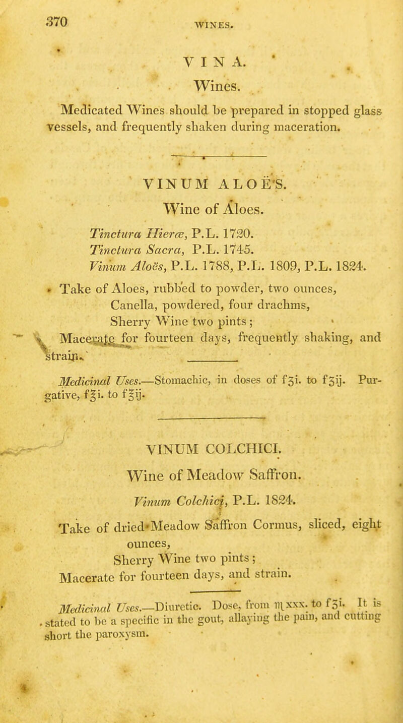 WINES. VINA.* Wines. Medicated Wines should be prepared in stopped glass vessels, and frequently shaken during maceration. VINUM ALOE'S. Wine of Aloes. Tinctura Hieree, P.L. 1720. Tinctura Sacra, P.L. 1745. Vhmm Aloes, P.L. 1788, P.L. 1809, P.L. 1824. * Take of Aloes, rubbed to powder, two ounces, Canella, powdered, four drachms, Sherry Wine two pints ; Mace.i^f,g^r fourteen days, frequently shaking, and traip^ Medicinal Uses.—Stomacliic, in doses of f5i. to f5ij. Pur- gative, f|i. to f§ij. VINUM COLCHICI. Wine of Meadow Saffron. Vinum Colchicj, P.L. 1824. < Take of dried*Meadow Saffron Cormus, sliced, eight ounces. Sherry Wine two pints ; Macerate for fourteen days, and strain. Medicinal i7«e*.—Diuretic. Dose, from iii-xxx. to f 5i. It is . stated to be a specific in the gout, allaying the pani, and cuttmg short the paroxysm. I
