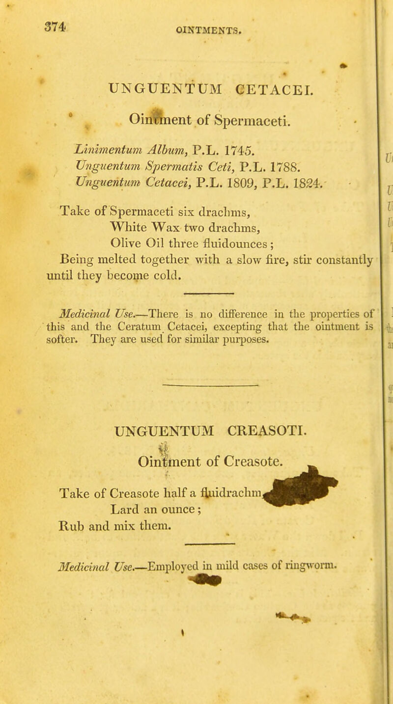 UNGUENTUM CETACEI. • OirllJnent of Spermaceti. Linimentum Album, P.L. 1745. Ungiientum Spermatis Ceti, P.L. 1788. Ungnentum Cetacei, P.L. 1809, P.L. 1824.- Take of Spermaceti six draclims, White Wax two drachms, Olive Oil three fluidounces ; Being melted together with a slow fire, stu' constantly until they become cold. Medicinal Use There is no difference in tlie properties of this and the Ceratum Cetacei, excepting that the ointment is softer. They are used for similar purposes. UNGUENTUM CREASOTI. Ointment of Creasote. Take of Creasote half a i^Midrachm Lard an ounce; Rub and mix them. Medicinal Use.—Employed in mild cases of ^iug^^orm