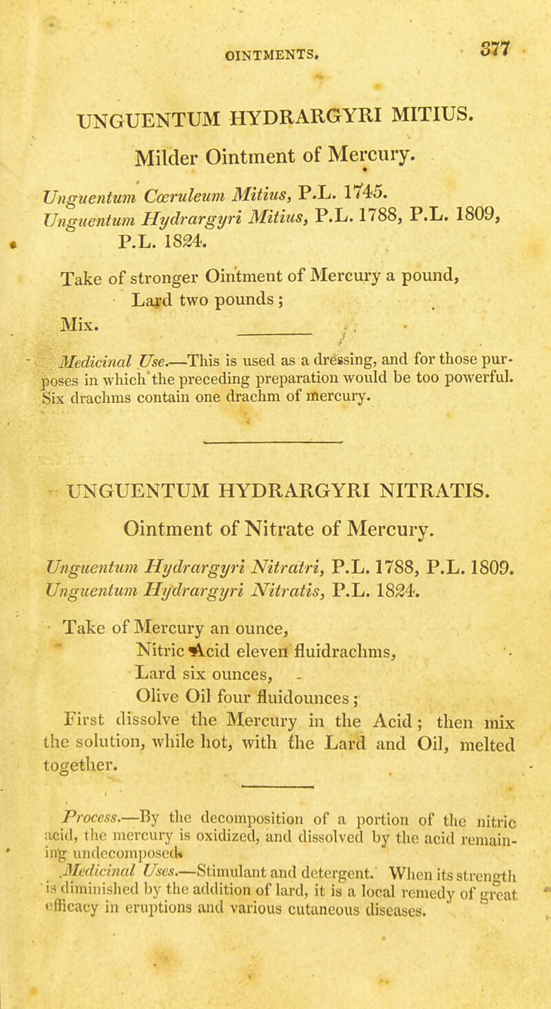 S77 UNGUENTUM HYDRARGYRI MITIUS. Milder Ointment of Mercury. Unguentum Cceruleum Mitius, P.L. 17'45. Unguentum Hydrargyri Mitius, P.L. 1788, P.L. 1809, P.L. 1824. Take of stronger Ointment of Mercury a pound, Lapd two pounds; Mix. Medicinal Use.—This is used as a dressing, and for those pur- poses in which the preceding preparation would be too powerful. Six drachms contain one drachm of mercury. UNGUENTUM HYDRARGYRI NITRATIS. Ointment of Nitrate of Mercury. Unguentum Hydrargyri Nitratri, P.L. 1788, P.L. 1809. Unguentum Hydrargijri Nitratis, P.L. 1824. • Take of Mercury an ounce, Nitric ^f\.cid eleven fluidrachms, Lard six ounces, Olive Oil four fluidounces ; First dissolve the Mercury in the Acid ; then mix the solution, while hot, with the Lard and Oil, melted together. Process.—By the decomposition of a portion of the nitric acid, the mercury is oxidized, and dissolved by the acid remain- ing undecomposed* .Medicinal Uses.—Stimulant and detergent.' When its streno'th is diminished by the addition of lard, it is a local remedy of great ofRcacy in eruptions and various cutaneous diseases.