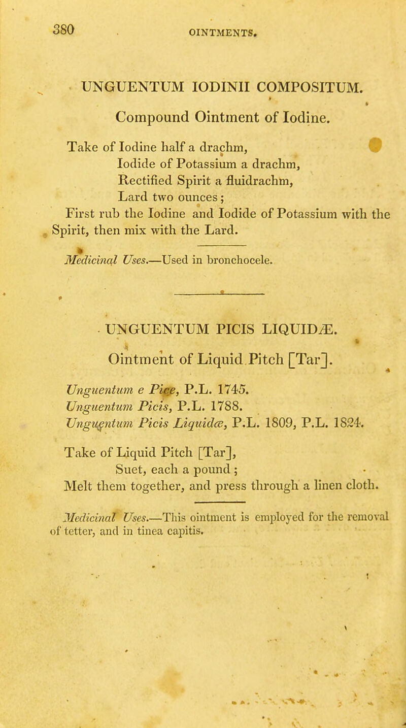 UNGUENTUM lODINlI COMPOSITUM. Compound Ointment of Iodine. Take of Iodine half a drachm, 9 Iodide of Potassium a drachm, Rectified Spirit a fluidrachm, Lard two ounces; First rub the Iodine and Iodide of Potassium with the J, Spirit, then mix with the Lard. Medicinal Uses.—Used in bronchocele. . UNGUENTUM PICIS LIQUIDS. Ointment of Liquid Pitch [TarJ. Unguentum e Pigjp, P.L. 1745. Unguentiim Picis, P.L. 1788. Unguentum Picis Liquidce, P.L. 1809, P.L. 1824. Take of Liquid Pitch [Tar], Suet, each a pound; Melt them together, and press through a linen cloth. Medicinat Uses.—This ointment is employed for the removal of tetter, and in tinea capitis.