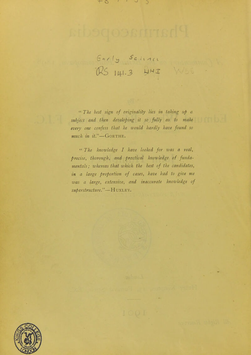 (fiS \i^\.3  The best sign of originality lies in taking up a subject and then developing it so fully as to make every one confess that he would havdly have found so much in it.''—Goethe.  The knowledge I have looked for was a real, precise, thorough, and practical knowledge of funda- mentals; whereas that which the best of the candidates, in a large proportion of cases, have had to give me was a large, extensive, and inaccurate knowledge of superstructure.—Huxley.
