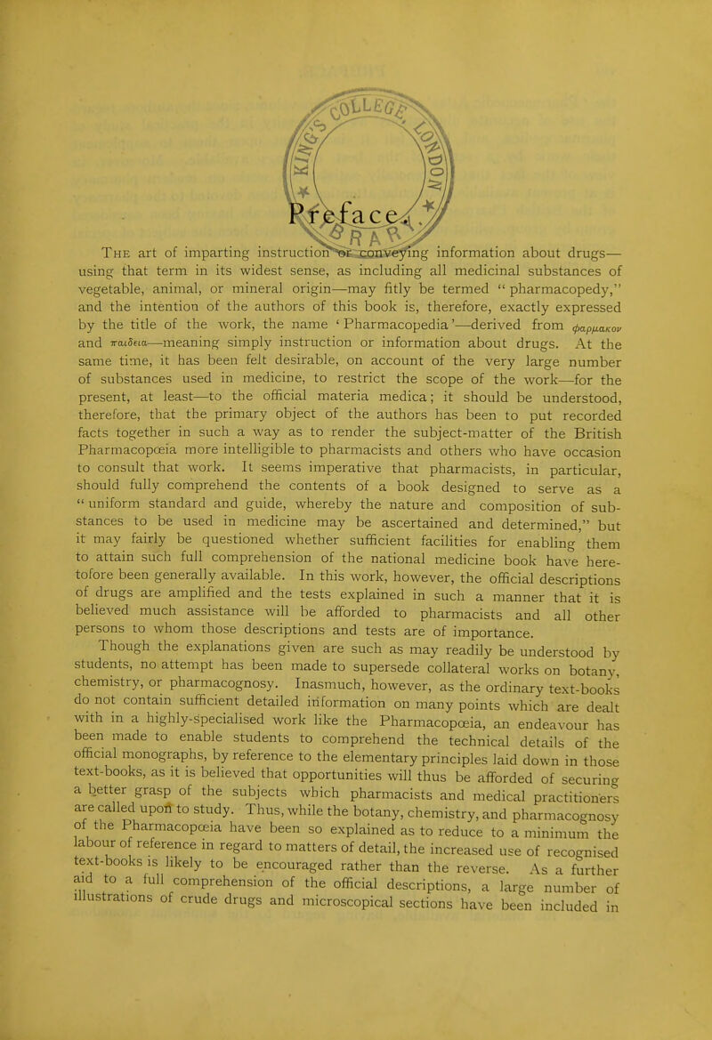 The art of imparting instructioi?^&m;^e^&g information about drugs— using that term in its widest sense, as including all medicinal substances of vegetable, animal, or mineral origin—may fitly be termed  pharmacopedy, and the intention of the authors of this book is, therefore, exactly expressed by the title of the work, the name ' Pharmacopedia'—derived from ^apyuoKoe and TraiSeia—meaning simply instruction or information about drugs. At the same time, it has been felt desirable, on account of the very large number of substances used in medicine, to restrict the scope of the work—for the present, at least—to the official materia medica; it should be understood, therefore, that the primary object of the authors has been to put recorded facts together in such a way as to render the subject-matter of the British Pharmacopoeia more intelligible to pharmacists and others who have occasion to consult that work. It seems imperative that pharmacists, in particular, should fully comprehend the contents of a book designed to serve as a  uniform standard and guide, whereby the nature and composition of sub- stances to be used in medicine may be ascertained and determined, but it may fairly be questioned whether sufficient facilities for enabling them to attain such full comprehension of the national medicine book have here- tofore been generally available. In this work, however, the official descriptions of drugs are amplified and the tests explained in such a manner that it is believed much assistance will be afforded to pharmacists and all other persons to whom those descriptions and tests are of importance. Though the explanations given are such as may readily be understood by students, no attempt has been made to supersede collateral works on botany, chemistry, or pharmacognosy. Inasmuch, however, as the ordinary text-books do not contain sufficient detailed information on many points which are dealt with in a highly-specialised work like the Pharmacopoeia, an endeavour has been made to enable students to comprehend the technical details of the official monographs, by reference to the elementary principles laid down in those text-books, as it is believed that opportunities will thus be affbrded of securing a better grasp of the subjects which pharmacists and medical practitioners are called upori to study. Thus, while the botany, chemistry, and pharmacognosy of the Pharmacopoeia have been so explained as to reduce to a minimum the labour o reference in regard to matters of detail, the increased use of recognised text-books IS hkely to be encouraged rather than the reverse. As a further aid to a full comprehension of the official descriptions, a large number of Illustrations of crude drugs and microscopical sections have been included in