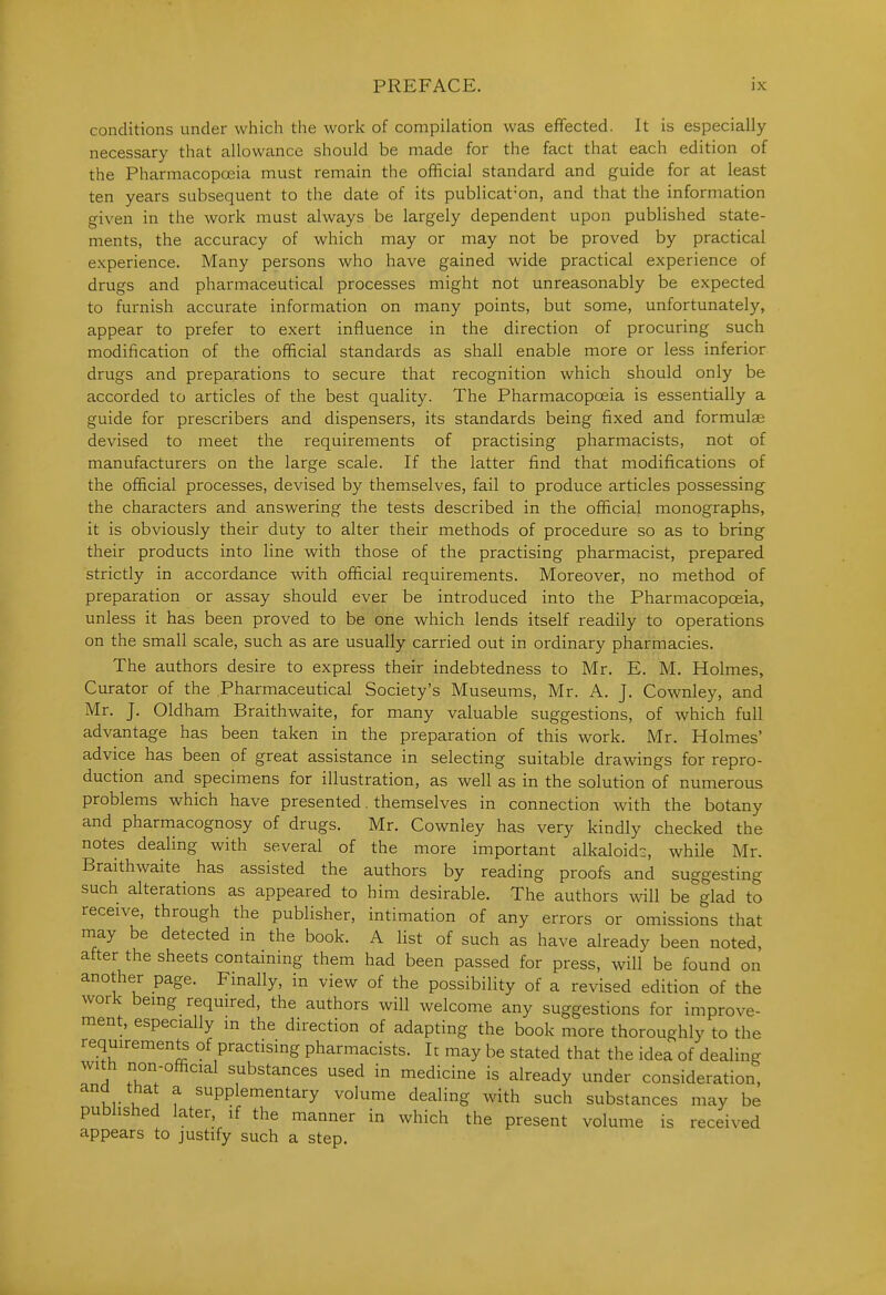 conditions under which the work of compilation was effected. It is especially necessary that allowance should be made for the fact that each edition of the Pharmacopoeia must remain the official standard and guide for at least ten years subsequent to the date of its publication, and that the information given in the work must always be largely dependent upon published state- ments, the accuracy of which may or may not be proved by practical experience. Many persons who have gained wide practical experience of drugs and pharmaceutical processes might not unreasonably be expected to furnish accurate information on many points, but some, unfortunately, appear to prefer to exert influence in the direction of procuring such modification of the official standards as shall enable more or less inferior drugs and preparations to secure that recognition which should only be accorded to articles of the best quality. The Pharmacopoeia is essentially a guide for prescribers and dispensers, its standards being fixed and formulae devised to meet the requirements of practising pharmacists, not of manufacturers on the large scale. If the latter find that modifications of the official processes, devised by themselves, fail to produce articles possessing the characters and answering the tests described in the official monographs, it is obviously their duty to alter their methods of procedure so as to bring their products into line with those of the practising pharmacist, prepared strictly in accordance with official requirements. Moreover, no method of preparation or assay should ever be introduced into the Pharmacopoeia, unless it has been proved to be one which lends itself readily to operations on the small scale, such as are usually carried out in ordinary pharmacies. The authors desire to express their indebtedness to Mr. E. M. Holmes, Curator of the Pharmaceutical Society's Museums, Mr. A. J, Cownley, and Mr. J. Oldham Braithwaite, for many valuable suggestions, of which full advantage has been taken in the preparation of this work. Mr. Holmes' advice has been of great assistance in selecting suitable drawings for repro- duction and specimens for illustration, as well as in the solution of numerous problems which have presented. themselves in connection with the botany and pharmacognosy of drugs. Mr. Cownley has very kindly checked the notes dealing with several of the more important alkaloid?, while Mr. Braithwaite has assisted the authors by reading proofs and suggesting such alterations as appeared to him desirable. The authors will be glad to receive, through the publisher, intimation of any errors or omissions that may be detected in the book. A list of such as have already been noted, after the sheets containing them had been passed for press, will be found on another page. Finally, in view of the possibility of a revised edition of the work bemg required, the authors will welcome any suggestions for improve- ment, especially m the direction of adapting the book more thoroughly to the requirements of practising pharmacists. It may be stated that the idea of dealing with non-official substances used in medicine is already under consideration, KK u f supplementary volume dealing with such substances may be published later, if the manner in which the present volume is received appears to justify such a step.