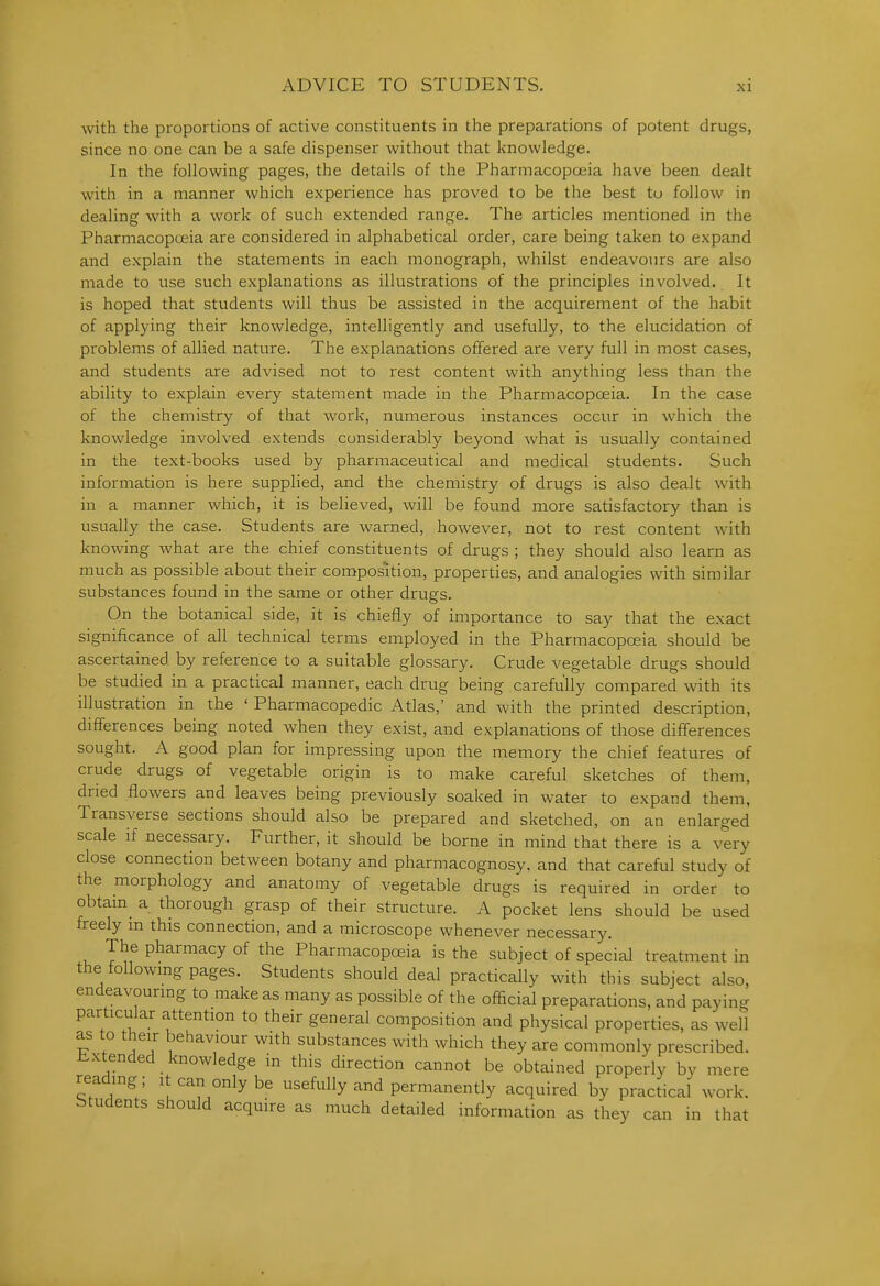 with the proportions of active constituents in the preparations of potent drugs, since no one can be a safe dispenser without that ]<nowIedge. In the following pages, the details of the Pharmacopoeia have been dealt with in a manner which experience has proved to be the best tu follow in dealing with a work of such extended range. The articles mentioned in the Pharmacopceia are considered in alphabetical order, care being taken to expand and explain the statements in each monograph, whilst endeavours are also made to use such explanations as illustrations of the principles involved. It is hoped that students will thus be assisted in the acquirement of the habit of applying their knowledge, intelligently and usefully, to the elucidation of problems of allied nature. The explanations offered are very full in most cases, and students are advised not to rest content with anything less than the ability to explain every statement made in the Pharmacopoeia. In the case of the chemistry of that work, numerous instances occur in which the knowledge involved extends considerably beyond what is usually contained in the text-books used by pharmaceutical and medical students. Such information is here supplied, and the chemistry of drugs is also dealt with in a manner which, it is believed, will be found more satisfactory than is usually the case. Students are warned, however, not to rest content with knowing what are the chief constituents of drugs ; they should also learn as much as possible about their composition, properties, and analogies with similar substances found in the same or other drugs. On the botanical side, it is chiefly of importance to say that the exact significance of all technical terms employed in the Pharmacopoeia should be ascertained by reference to a suitable glossary. Crude vegetable drugs should be studied in a practical manner, each drug being carefully compared with its illustration in the ' Pharmacopedic Atlas,' and with the printed description, differences being noted when they exist, and explanations of those differences sought. A good plan for impressing upon the memory the chief features of crude drugs of vegetable origin is to make careful sketches of them, dried flowers and leaves being previously soaked in water to expand them, Transverse sections should also be prepared and sketched, on an enlarged scale if necessary. Further, it should be borne in mind that there is a very close connection between botany and pharmacognosy, and that careful study of the morphology and anatomy of vegetable drugs is required in order to obtam^ a thorough grasp of their structure. A pocket lens should be used freely m this connection, and a microscope whenever necessary. The pharmacy of the Pharmacopoeia is the subject of special treatment in the followmg pages. Students should deal practically with this subject also, endeavouring to make as many as possible of the official preparations, and paying particular attention to their general composition and physical properties, as well as to their behaviour with substances with which they are commonly prescribed. Extended knowledge in this direction cannot be obtained properly by mere reading; it can only be usefully and permanently acquired by practical work, btudents should acquire as much detailed information as they can in that