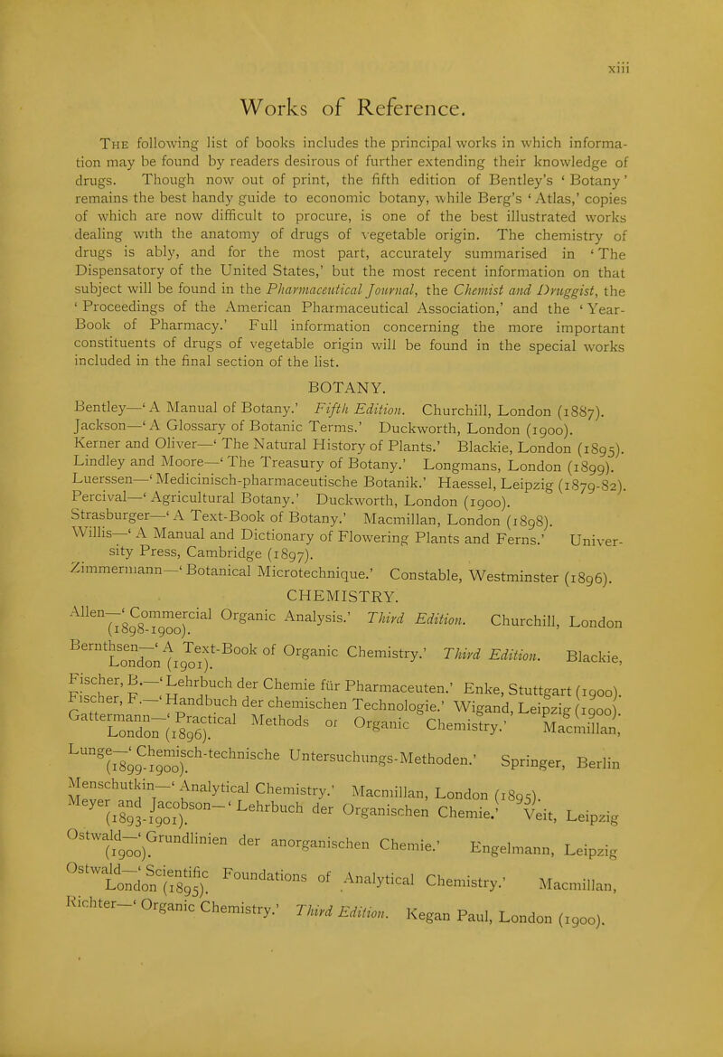 Xlll Works of Reference. The following list of books includes the principal works in which informa- tion may be found by readers desirous of further extending their knowledge of drugs. Though now out of print, the fifth edition of Bentley's ' Botany' remains the best handy guide to economic botany, while Berg's 'Atlas,' copies of which are now difficult to procure, is one of the best illustrated works dealing with the anatomy of drugs of vegetable origin. The chemistry of drugs is ably, and for the most part, accurately summarised in 'The Dispensatory of the United States,' but the most recent information on that subject will be found in the Pharmaceutical Journal, the Chemist and Druggist, the ' Proceedings of the American Pharmaceutical Association,' and the ' Year- Book of Pharmacy.' Full information concerning the more important constituents of drugs of vegetable origin will be found in the special works included in the final section of the hst. BOTANY. Bentley—' A Manual of Botany.' Fifth Edition. Churchill, London (1887). Jackson—'A Glossary of Botanic Terms.' Duckworth, London (1900). Kerner and Oliver—' The Natural History of Plants.' Blackie, London (1S95). Lindley and Moore—' The Treasury of Botany.' Longmans, London (1899). Luerssen—' Medicinisch-pharmaceutische Botanik.' Haessel, Leipzig (1879-82). Percival—'Agricultural Botany.' Duckworth, London (1900). Strasburger—' A Text-Book of Botany.' Macmillan, London (1898). Willis—' A Manual and Dictionary of Flowering Plants and Ferns.' Univer- sity Press, Cambridge (1897). Zimmermann-' Botanical Microtechnique.' Constable, Westminster (1896). CHEMISTRY. '^^7^898^900^'^^ Analysis.' Third Edition. Churchill, London ''^ondTntiJoi).'^^^ °' Chemistry.' Third Edit^on. Blackie, Fischer, B.-'Lehrbuch der Chemie ftir Pharmaceuten.' Enke, Stuttgart fiqoo) Fischer, F.-. Handbuch der chemischen Technologie.' Wigand, LeipzTg 900) '^'(^gg'^^g™)''''''' Untersuchungs-Methoden.' Springer, Berlin Menschutkin-' Analytical Chemistry.' Macmillan, London (1895). ' (.St/got-'^^'^'^^' ^^^^^-^-'^^ Veit, Le.pzig Ostwald-. Grundlinien der anorganischen Chemie.' Engelmann, Leipzig ''''Itdon^irs'; C^--try.' Macmillan, Richter-' Organic Chemistry.' TMrd Ed^on. Kegan Paul, London (X900).