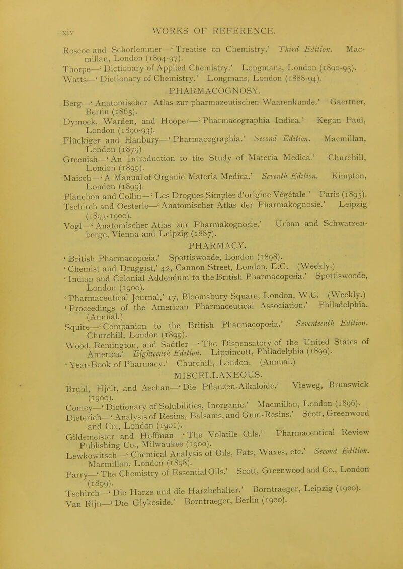 WORKS OF REFERENCE. Roscoe and Schorlemmer—' Treatise on Chemistry.' Third Edition. Mac- millan, London (1894-97). Tliorpe—' Dictionary of Applied Chemistry.' Longmans, London (1890-93). \Yatts—' Dictionary of Chemistry.' Longmans, London (1888-94). PHARMACOGNOSY. Berg—' Anatomischer Atlas zur pharmazeutischen Waarenkunde.' Gaertner, Berlin (1S65). Dymock, Warden, and Hooper—' Pharmacographia Indica.' Kegan Paul, London (1890-93). Fliickiger and Hanbury—' Pharmacographia.' Second Edition. Macmillan, London (1879). Greenish ' An Introduction to the Study of Materia Medica.' Churchill, London (1899). Maisch—' A Manual of Organic Materia Medica.' Seventh Edition. Kimpton, London (1899). Planchon and Collin—' Les Drogues Simples d'origine Vegetale.' Paris (1895). Tschirch and Oesterle—' Anatomischer Atlas der Pharmakognosie.' Leipzig (1893-1900). Vogl—' Anatomischer Atlas zur Pharmakognosie.' Urban and Schwarzen- berge, Vienna and Leipzig (1887). PHARMACY. ' British Pharmacopceia.' Spottiswoode, London (1898). ' Chemist and Druggist,' 42, Cannon Street, London, E.C. (Weekly.) ' Indian and Colonial Addendum to the British Pharmacopoeia.' Spottiswoode, London (1900). ' Pharmaceutical Journal,' 17, Bloomsbury Square, London, W.C. (Weekly.) 'Proceedings of the American Pharmaceutical Association.' Philadelphia. (Annual.) Squire—' Companion to the British Pharmacopoeia.' Seventeenth Editton. Churchill, London (1899). Wood, Remington, and Sadtler—' The Dispensatory of the United States of America.' Eighteenth Edition. Lippincott, Philadelphia (1899). 'Year-Book of Pharmacy.' Churchill, London. (Annual.) MISCELLANEOUS. Bruhl, Hjelt, and Aschan—' Die Pflanzen-Alkaloide.' Vieweg, BrunsAvick (1900). Comey—' Dictionary of Solubilities, Inorganic' Macmillan, London (1896). Dieterich—' Analysis of Resins, Balsams, and Gum-Resins.' Scott, Greenwood and Co., London (igoi). . , t> • Gildemeister and Hoffman—' The Volatile Oils.' Pharmaceutical Review Publishing Co., Milwaukee (1900). Lewkowitsch—' Chemical Analysis of Oils, Fats, Waxes, etc. Second Editton. Macmillan, London (1898). ,^ t j Parry—' The Chemistry of Essential Oils.' Scott, Greenwood and Co., London (1899). T • ■ / \ T'-chirch-' Die Harze und die Harzbehalter.' Borntraeger, Leipzig (1900). Van Rijn—'Die Glykoside.' Borntraeger, Berlin (1900).