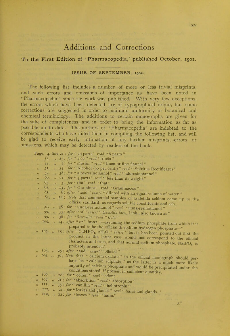 Additions and Corrections To the First Edition of ' Pharmacopedia,' published October, igoi. ISSUE OF SEPTEMBER, 1902. The following list includes a number of more or less trivial misprints, and such errors and omissions of importance as have been noted in ' Pharmacopedia' since the work was published. With very few exceptions, the errors which have been detected are of typographical origin, but some corrections are suggested in order to maintain uniformity in botanical and chemical terminology. The additions to certain monographs are given for the sake of completeness, and in order to bring the information as far as possible up to date. The authors of ' Pharmacopedia' are indebted to the correspondents who have aided them in compiling the following list, and will be glad to receive early intimation of any further misprints, errors, or omissions, which may be detected by readers of the book. Page 4, line 21 ; for  20 parts  read 8 parts  II 13, ., 25 , for  i-6o  read  i-o6o „ 44, „ 7 ; fuy •• muslin  read linen or fine flannel  ,, 51, , 34 ; for •• Alcohol (go per cent.)  read  Spiritus Rectificatus  52. ,, 38 ;/o;' aloe-resinotannol r^iifi  aloresLnotannol „ 60, ,, 21 ; /or  4 parts  read  less than its weight >• 65, ,, 3 ; for  tha. read'• tha.t • > 65, ,, 13 ;/o/ Gramineae  r^a;?'■ Grarninacese 83. .. 6; af'er  acid  insert  diluted with an equal volume of water ,> 83, ,, 12; Note tha.t commercial samples of asafetida seldom come up to the official standard, as regards soluble constituents and ash. .. 91. ,. 38 ; for  sinna-resinotannol  read  suraa-resinotannol  '• 99. „ 33 ; after  of  insert  Camellia thea, Link., also known as  • • 99. for Sterculia read  Cola ,. 105, „ 14; after  or  insert ■'—assuming the sodium phosphate from which it is prepared to be the official di-sodium hydrogen phosphate— 105. 15; after •• CaUPOi, 2H^O, insert •'hut \t has been pointed out that the product in the latter case would not correspond to the official characters and tests, and that normal sodium phosphate, NasPO. is probably intended. '• 105, ,, 25 ; after  and  insert '• official  .. ro5, ,, 36; Note that  calcium oxalate  in the official monograph should per- haps be ■■calcium sulphate, as the latter is a much more likely impurity of calcium phosphate and would be precipitated under the conditions stated, if present in sufficient quantity. .. 106, ,, 20 ; for  colour  read  odour  .. 107, ,, 21 ; for  absorbtion  read absorption  I. 35;/o*'vanillin'Veari heliotropin M 2. 21 ;/o>'leaves and glands »'Crtr? hairs and glands .1 112, ,, 22;/oj'leaves  mrf hairs. A-