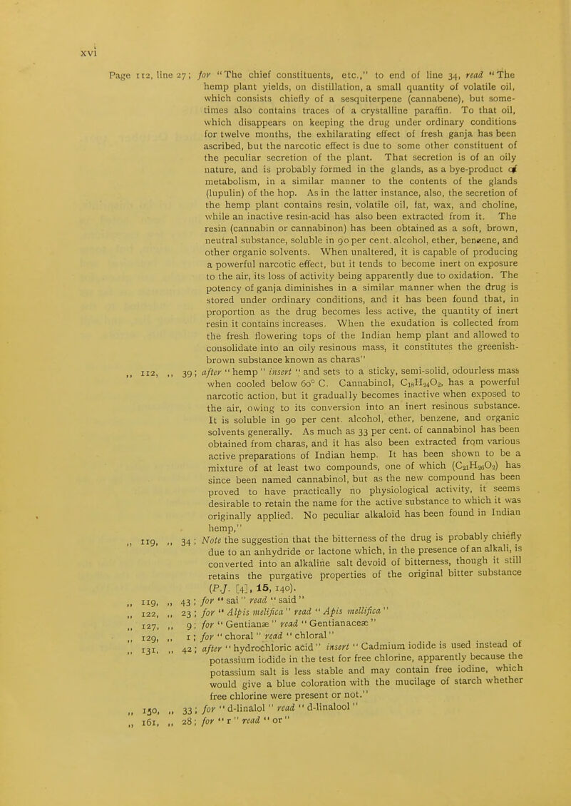 for The chief constituents, etc., to end of line 34, read The hemp plant yields, on distillation, a small quantity of volatile oil, which consists chiefly of a sesquiterpene (cannabene), but some- times also contains traces of a crystalline paraffin. To that oil, which disappears on keeping the drug under ordinary conditions for twelve months, the exhilarating effect of fresh ganja has been ascribed, but the narcotic effect is due to some other constituent of the peculiar secretion of the plant. That secretion is of an oily nature, and is probably formed in the glands, as a bye-product qf metabolism, in a similar manner to the contents of the glands (lupulin) of the hop. As in the latter instance, also, the secretion of the hemp plant contains resin, volatile oil, fat, wax, and choline, while an inactive resin-acid has also been extracted from it. The resin (cannabin or cannabinon) has been obtained as a soft, brown, neutral substance, soluble in go per cent, alcohol, ether, beneene, and other organic solvents. When unaltered, it is capable of producing a powerful narcotic effect, but it tends to become inert on exposure to the air, its loss of activity being apparently due to oxidation. The potency of ganja diminishes in a similar manner when the drug is stored under ordinary conditions, and it has been found that, in proportion as the drug becomes less active, the quantity of inert resin it contains increases. When the exudation is collected from the fresh flowering tops of the Indian hemp plant and allowed to consolidate into an oily resinous mass, it constitutes the greenish- brown substance known as charas after  hemp  insert  and sets to a sticky, semi-solid, odourless mass when cooled below 60° C. Cannabinol, CisHaiOa, has a powerful narcotic action, but it gradually becomes inactive when exposed to the air, owing to its conversion into an inert resinous substance. It is soluble in go per cent, alcohol, ether, benzene, and organic solvents generally. As much as 33 per cent, of cannabinol has been obtained from charas, and it has also been extracted frqm various active preparations of Indian hemp. It has been shown to be a mixture of at least two compounds, one of which (C2iH260-2) has since been named cannabinol, but as the new compound has been proved to have practically no physiological activity, it seems desirable to retain the name for the active substance to which it was originally applied. No peculiar alkaloid has been found in Indian hemp, Note the suggestion that the bitterness of the drug is probably chiefly due to an anhydride or lactone which, in the presence of an alkali, is converted into an alkaline salt devoid of bitterness, though it still retains the purgative properties of the original bitter substance {P.J. [4]. 15, 140). for  sai read  said  for  Alpis melifica read  Apis mellifica  for  Gentianae  read  Gentianacese  for  choral  read  chloral after  hydrochloric acid  insert  Cadmium iodide is used instead ot potassium iodide in the test for free chlorine, apparently because the potassium salt is less stable and may contain free iodine, which would give a blue coloration with the mucilage of starch whether free chlorine were present or not. for  d-linalol  read  d-linalool 